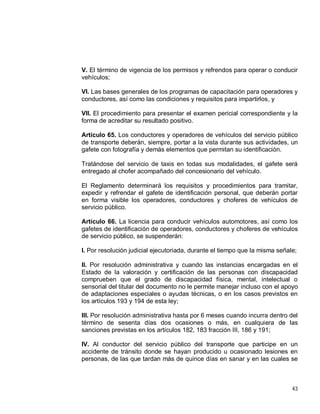 43
V. El término de vigencia de los permisos y refrendos para operar o conducir
vehículos;
VI. Las bases generales de los programas de capacitación para operadores y
conductores, así como las condiciones y requisitos para impartirlos, y
VII. El procedimiento para presentar el examen pericial correspondiente y la
forma de acreditar su resultado positivo.
Artículo 65. Los conductores y operadores de vehículos del servicio público
de transporte deberán, siempre, portar a la vista durante sus actividades, un
gafete con fotografía y demás elementos que permitan su identificación.
Tratándose del servicio de taxis en todas sus modalidades, el gafete será
entregado al chofer acompañado del concesionario del vehículo.
El Reglamento determinará los requisitos y procedimientos para tramitar,
expedir y refrendar el gafete de identificación personal, que deberán portar
en forma visible los operadores, conductores y choferes de vehículos de
servicio público.
Artículo 66. La licencia para conducir vehículos automotores, así como los
gafetes de identificación de operadores, conductores y choferes de vehículos
de servicio público, se suspenderán:
I. Por resolución judicial ejecutoriada, durante el tiempo que la misma señale;
II. Por resolución administrativa y cuando las instancias encargadas en el
Estado de la valoración y certificación de las personas con discapacidad
comprueben que el grado de discapacidad física, mental, intelectual o
sensorial del titular del documento no le permite manejar incluso con el apoyo
de adaptaciones especiales o ayudas técnicas, o en los casos previstos en
los artículos 193 y 194 de esta ley;
III. Por resolución administrativa hasta por 6 meses cuando incurra dentro del
término de sesenta días dos ocasiones o más, en cualquiera de las
sanciones previstas en los artículos 182, 183 fracción III, 186 y 191;
IV. Al conductor del servicio público del transporte que participe en un
accidente de tránsito donde se hayan producido u ocasionado lesiones en
personas, de las que tardan más de quince días en sanar y en las cuales se
 