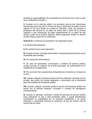 44
acredite su responsabilidad. Se suspenderá por el término de un año a partir
de su notificación al chofer, o
V. Cometer con el vehículo afecto a la concesión más de dos infracciones
sancionadas por la ley con un mínimo de diez a veinte días de salario mínimo
vigente en la zona donde se cometa la infracción, cada una durante la
prestación del servicio en un plazo de treinta días a partir de la primera
violación o seis infracciones de estas características en un plazo de seis
meses a partir de la primera violación. Dicha suspensión tendrá un término
de seis meses a partir de su notificación.
Artículo 67. La licencia se cancelará en los siguientes casos:
I. A solicitud del interesado;
II. Por sentencia que cause ejecutoria;
III. Cuando el titular contraiga enfermedad o discapacidad permanente que lo
imposibilite para manejar;
IV. Por resolución administrativa;
V. En caso de operadores, conductores o choferes de servicio público,
cuando incurran en violación de la tarifa autorizada, de conformidad con lo
establecido en el reglamento;
VI. Por acumular dos suspensiones temporales de la licencia en el lapso de
un año;
VII. Cuando cualquier conductor preste el servicio utilizando vehículos de uso
privado, que porten los colores asignados y autorizados por la Secretaría
para las unidades del transporte público;
VIII. Cuando cualquier conductor preste el servicio de transporte público sin
contar con el permiso temporal, concesión o contrato de subrogación
correspondiente;
IX. Cuando un operador, conductor o chofer de vehículos de servicio público
haya participado en dos o más accidentes viales, y quede debidamente
comprobada su culpabilidad por la autoridad competente y se hayan
producido u ocasionado lesiones en personas, de las que tardan más de
quince días en sanar;
 
