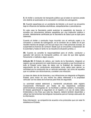 45
X. Al chofer o conductor de transporte público que al estar en servicio preste
otro distinto al autorizado en la concesión o contrato de subrogación;
XI. Cuando separticipe en un accidente de tránsito y al ocurrir se encuentre
bajo la influencia de bebidas alcohólicas, estupefacientes o psicotrópicos.
En este caso la Secretaría podrá autorizar la expedición de licencia, si
acredita con documentos idóneos expedidos por una institución pública o
privada debidamente certificada por la Secretaría de Salud que es apto para
obtenerla.
Cuando el chofer o conductor haya incurrido con el vehículo sujeto a la
concesión o contrato de subrogación, en la comisión de un delito en el que
resulten hechos de sangre y en los que haya una o más personas occisas, se
suspenderá la licencia de conducir desde que se encuentre a disposición de
la autoridad y hasta en tanto no se resuelva la situación jurídica, o
XII. Cuando se acredite la responsabilidad para el chofer, conductor u
operador del servicio de transporte público, en caso de que éste agreda
físicamente o maltrate a algún usuario.
Artículo 68. El Estado de Jalisco, por medio de la Secretaría, integrará un
registro que se generará con cada licencia que se expida y que funcionará en
todo el Estado como base de datos con la finalidad de mantener un
seguimiento de los conductores autorizados como aptos para ejercer su
movilidad por la conducción de un vehículo automotor, así como de aquellos
que no cuenten con dicha licencia y cometan una infracción.
La base de datos de las licencias y sus infracciones se integrarán al Registro
Estatal, para incluir en uno mismo los datos referentes a la propiedad
vehicular con los datos de la licencia para fines de seguridad.
La autoridad estatal elaborará y mantendrá actualizado este registro
incorporando información por medio de las respectivas unidades
administrativas encargadas de la movilidad y vialidad, estatal y municipales.
El Estado garantizará la seguridad en el registro y el uso de estos datos
limitándolos a los fines que esta ley dispone, deberá también desarrollar y
utilizar las herramientas tecnológicas necesarias para el manejo adecuado de
la información.
Esta información se compartirá de acuerdo a los protocolos que con este fin
establezca el Estado.
 
