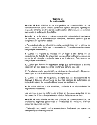 46
Capítulo VI
De la circulación
Artículo 69. Para transitar en las vías públicas de comunicación local, los
vehículos deberán contar con una constancia o póliza de seguro vigente para
responder en forma efectiva de los posibles daños a terceros, en los términos
que señale el reglamento de esta ley.
Artículo 70. La Secretaría podrá autorizar provisionalmente la circulación de
un vehículo, sin la documentación completa, mediante permiso que se
otorgará en los siguientes casos:
I. Para darlo de alta en el registro estatal, amparándose con el informe de
venta o con el aviso de la baja correspondiente. El permiso en este caso se
otorgará por una sola vez;
II. Cuando se requiera su traslado de un lugar a otro dentro de las
poblaciones del Estado. En el permiso se especificará el lugar en donde se
encuentra el vehículo y a donde vaya a ser trasladado. Este permiso se
otorgará por una sola vez;
III. Cuando por motivos de reparación tenga que ser trasladado a distinta
población. En este caso el permiso se otorgará por una sola vez;
IV. Para llevar a cabo su exhibición al público o su demostración. El permiso
se otorgará en los términos que señale el reglamento;
V. Cuando se trate de maquinaria, siempre que su desplazamiento no
destruya o deteriore el pavimento de las vías públicas. La autorización se
limitará al traslado del vehículo al lugar donde será utilizado, y
VI. En casos distintos a los anteriores, conforme a las disposiciones del
Reglamento de esta ley.
Los permisos a que se refiere este artículo en los casos previstos en las
fracciones I a IV, tendrán una vigencia máxima de hasta quince días.
Artículo 71. Para circular en las vías públicas de comunicación local, los
propietarios, legítimos poseedores o conductores de vehículos, deberán
acatar las siguientes normas:
I. Todo vehículo cumplirá con los requerimientos de dimensiones y peso que
se especifiquen en el reglamento;
 
