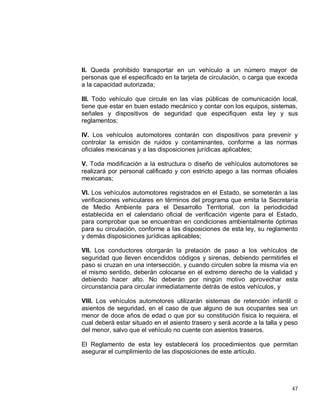 47
II. Queda prohibido transportar en un vehículo a un número mayor de
personas que el especificado en la tarjeta de circulación, o carga que exceda
a la capacidad autorizada;
III. Todo vehículo que circule en las vías públicas de comunicación local,
tiene que estar en buen estado mecánico y contar con los equipos, sistemas,
señales y dispositivos de seguridad que especifiquen esta ley y sus
reglamentos;
IV. Los vehículos automotores contarán con dispositivos para prevenir y
controlar la emisión de ruidos y contaminantes, conforme a las normas
oficiales mexicanas y a las disposiciones jurídicas aplicables;
V. Toda modificación a la estructura o diseño de vehículos automotores se
realizará por personal calificado y con estricto apego a las normas oficiales
mexicanas;
VI. Los vehículos automotores registrados en el Estado, se someterán a las
verificaciones vehiculares en términos del programa que emita la Secretaría
de Medio Ambiente para el Desarrollo Territorial, con la periodicidad
establecida en el calendario oficial de verificación vigente para el Estado,
para comprobar que se encuentran en condiciones ambientalmente óptimas
para su circulación, conforme a las disposiciones de esta ley, su reglamento
y demás disposiciones jurídicas aplicables;
VII. Los conductores otorgarán la prelación de paso a los vehículos de
seguridad que lleven encendidos códigos y sirenas, debiendo permitirles el
paso si cruzan en una intersección, y cuando circulen sobre la misma vía en
el mismo sentido, deberán colocarse en el extremo derecho de la vialidad y
debiendo hacer alto. No deberán por ningún motivo aprovechar esta
circunstancia para circular inmediatamente detrás de estos vehículos, y
VIII. Los vehículos automotores utilizarán sistemas de retención infantil o
asientos de seguridad, en el caso de que alguno de sus ocupantes sea un
menor de doce años de edad o que por su constitución física lo requiera, el
cual deberá estar situado en el asiento trasero y será acorde a la talla y peso
del menor, salvo que el vehículo no cuente con asientos traseros.
El Reglamento de esta ley establecerá los procedimientos que permitan
asegurar el cumplimiento de las disposiciones de este artículo.
 
