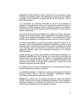 48
Artículo 72. Queda prohibido conducir vehículos por la vía pública, cuando
se tenga una cantidad superior a 50 miligramos de alcohol por cien mililitros
de sangre o 0.25 miligramos de alcohol por litro de aire espirado, o bajo el
influjo de narcóticos.
Los conductores de vehículos destinados al servicio de transporte de
pasajeros, de transporte de carga o de transporte de sustancias tóxicas o
peligrosas, no deben presentar ninguna cantidad de alcohol en la sangre o
en aire espirado, o síntomas simples de aliento alcohólico o de estar bajo los
efectos de narcóticos.
Los miembros del personal autorizado para realizar las pruebas necesarias
referidas en el párrafo anterior, serán considerados como peritos oficiales y
fungirán como auxiliares del Ministerio Público. Consecuentemente, dichas
pruebas serán incluidas en la averiguación previa que en su caso se integre.
Los policías municipales o la policía vial pueden detener la marcha de un
vehículo, cuando las autoridades competentes establezcan y lleven a cabo
programas para conductores de vehículos de control de ingestión de alcohol
o de narcóticos para la prevención de accidentes. Esto siempre que los
programas referidos hayan sido previamente publicados en el periódico
oficial del Estado.
Cuando se imponga un arresto administrativo, se comunicará la resolución a la
autoridad competente para que lo ejecute. En el caso de que el arresto sea
impuesto por la autoridad estatal, se notificará al encargado de prevención
social o de los lugares donde se ejecuten los arrestos administrativos del
municipio donde resida el infractor para su ejecución. El lugar del arresto
deberá ser exclusivo para tales efectos.
En cualquier caso y en todo el procedimiento, la autoridad deberá mostrar
respeto irrestricto a los derechos humanos.
La Secretaría integrará un registro de personas sancionadas conforme al
presente artículo, para lo que las autoridades competentes deberán
comunicarle y compartirle la información pertinente.
Artículo 73. La policía vial y la autoridad municipal en materia de vialidad y
tránsito, conforme a las normas del reglamento respectivo y como medida de
seguridad, retirarán de circulación los vehículos en los casos previstos y
conforme al procedimiento que se establece en esta ley.
 