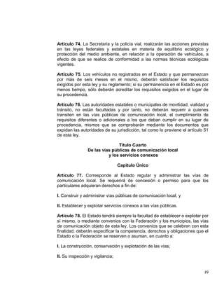 49
Artículo 74. La Secretaría y la policía vial, realizarán las acciones previstas
en las leyes federales y estatales en materia de equilibrio ecológico y
protección del medio ambiente, en relación a la operación de vehículos, a
efecto de que se realice de conformidad a las normas técnicas ecológicas
vigentes.
Artículo 75. Los vehículos no registrados en el Estado y que permanezcan
por más de seis meses en el mismo, deberán satisfacer los requisitos
exigidos por esta ley y su reglamento; si su permanencia en el Estado es por
menos tiempo, sólo deberán acreditar los requisitos exigidos en el lugar de
su procedencia.
Artículo 76. Las autoridades estatales o municipales de movilidad, vialidad y
tránsito, no están facultadas y por tanto, no deberán requerir a quienes
transiten en las vías públicas de comunicación local, el cumplimiento de
requisitos diferentes o adicionales a los que deban cumplir en su lugar de
procedencia, mismos que se comprobarán mediante los documentos que
expidan las autoridades de su jurisdicción, tal como lo previene el artículo 51
de esta ley.
Título Cuarto
De las vías públicas de comunicación local
y los servicios conexos
Capítulo Único
Artículo 77. Corresponde al Estado regular y administrar las vías de
comunicación local. Se requerirá de concesión o permiso para que los
particulares adquieran derechos a fin de:
I. Construir y administrar vías públicas de comunicación local, y
II. Establecer y explotar servicios conexos a las vías públicas.
Artículo 78. El Estado tendrá siempre la facultad de establecer o explotar por
sí mismo, o mediante convenios con la Federación y los municipios, las vías
de comunicación objeto de esta ley. Los convenios que se celebren con esta
finalidad, deberán especificar la competencia, derechos y obligaciones que el
Estado o la Federación se reserven o asuman, en cuanto a:
I. La construcción, conservación y explotación de las vías;
II. Su inspección y vigilancia;
 