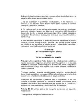 51
Artículo 83. Las licencias o permisos a que se refiere el artículo anterior, se
sujetarán a las siguientes normas generales:
I. No se autorizarán ni permitirán construcciones, ni la instalación de
anuncios, a una distancia menor de cien metros de los cruceros en caminos,
carreteras y autopistas estatales;
II. Por regla general, en los predios adyacentes a los caminos, carreteras y
autopistas estatales, hasta en una distancia de cien metros del límite del área
de derecho de vía, no deberá autorizarse ni permitirse realizar trabajos de
explotación de canteras o cualesquiera otros que requieran el empleo de
explosivos, y
III. Solo en casos justificados, la dependencia estatal competente en materia
de obras públicas, emitirá dictamen favorable para que se autorice realizar
los trabajos a que se refiere la fracción anterior, exigiendo las garantías y
medidas de seguridad que estime convenientes.
Título Quinto
Del servicio de transporte público
Capítulo I
De las modalidades del servicio
Artículo 84. Corresponde al Poder Ejecutivo del Estado planear, establecer,
regular, supervisar, programar, organizar, controlar, aprobar y, en su caso,
modificar la prestación del servicio público de transporte, en las vías públicas
de comunicación local ya sean urbanas, suburbanas, rurales o carreteras de
jurisdicción estatal.
Promover, impulsar y fomentar los sistemas de transporte y medios alternos
de movilidad, que utilicen avances científicos y tecnológicos, promoviendo la
conservación y mantenimiento adecuado de los ya existentes.
Tratándose de concesiones y permisos para la explotación de las vías
públicas de carácter municipal, la Secretaría deberá, previamente, hacer
intervenir directamente a los municipios de que se trate, en la formulación y
aplicación de los programas de transporte público de pasajeros.
Artículo 85. El servicio público de transporte comprende las siguientes
modalidades:
I. Transporte de pasajeros que se clasifica en:
 