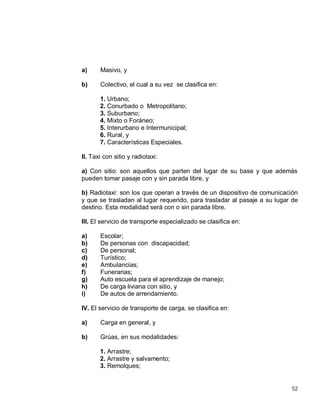 52
a) Masivo, y
b) Colectivo, el cual a su vez se clasifica en:
1. Urbano;
2. Conurbado o Metropolitano;
3. Suburbano;
4. Mixto o Foráneo;
5. Interurbano e Intermunicipal;
6. Rural, y
7. Características Especiales.
II. Taxi con sitio y radiotaxi:
a) Con sitio: son aquellos que parten del lugar de su base y que además
pueden tomar pasaje con y sin parada libre, y
b) Radiotaxi: son los que operan a través de un dispositivo de comunicación
y que se trasladan al lugar requerido, para trasladar al pasaje a su lugar de
destino. Esta modalidad será con o sin parada libre.
III. El servicio de transporte especializado se clasifica en:
a) Escolar;
b) De personas con discapacidad;
c) De personal;
d) Turístico;
e) Ambulancias;
f) Funerarias;
g) Auto escuela para el aprendizaje de manejo;
h) De carga liviana con sitio, y
i) De autos de arrendamiento.
IV. El servicio de transporte de carga, se clasifica en:
a) Carga en general, y
b) Grúas, en sus modalidades:
1. Arrastre;
2. Arrastre y salvamento;
3. Remolques;
 