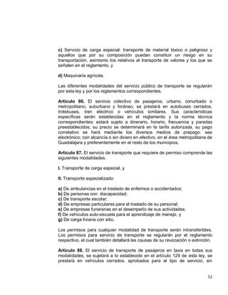 53
c) Servicio de carga especial: transporte de material tóxico o peligroso y
aquellos que por su composición puedan constituir un riesgo en su
transportación, asimismo los relativos al transporte de valores y los que se
señalen en el reglamento, y
d) Maquinaria agrícola.
Las diferentes modalidades del servicio público de transporte se regularán
por esta ley y por los reglamentos correspondientes.
Artículo 86. El servicio colectivo de pasajeros, urbano, conurbado o
metropolitano, suburbano y foráneo, se prestará en autobuses cerrados,
trolebuses, tren eléctrico o vehículos similares. Sus características
específicas serán establecidas en el reglamento y la norma técnica
correspondientes; estará sujeto a itinerario, horario, frecuencia y paradas
preestablecidos; su precio se determinará en la tarifa autorizada, su pago
correlativo se hará mediante los diversos medios de prepago: sea
electrónico; con alcancía o sin dinero en efectivo, en el área metropolitana de
Guadalajara y preferentemente en el resto de los municipios.
Artículo 87. El servicio de transporte que requiere de permiso comprende las
siguientes modalidades.
I. Transporte de carga especial, y
II. Transporte especializado:
a) De ambulancias en el traslado de enfermos o accidentados;
b) De personas con discapacidad;
c) De transporte escolar;
d) De empresas particulares para el traslado de su personal;
e) De empresas funerarias en el desempeño de sus actividades;
f) De vehículos auto-escuela para el aprendizaje de manejo, y
g) De carga liviana con sitio.
Los permisos para cualquier modalidad de transporte serán intransferibles.
Los permisos para servicio de transporte se regularán por el reglamento
respectivo, el cual también detallará las causas de su revocación o extinción.
Articulo 88. El servicio de transporte de pasajeros en taxis en todas sus
modalidades, se sujetará a lo establecido en el artículo 129 de esta ley, se
prestará en vehículos cerrados, aprobados para el tipo de servicio, sin
 