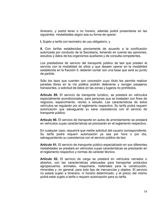 54
itinerario, y podrá tener o no horario, además podrá presentarse en las
siguientes modalidades según sea su forma de operar:
I. Sujeto a tarifa con taxímetro de uso obligatorio, y
II. Con tarifas establecidas previamente de acuerdo a la zonificación
autorizada por conducto de la Secretaría, tomando en cuenta las opiniones,
estudios y datos de los organismos auxiliares y de consulta competentes.
Los prestadores de servicio del transporte público de taxi que presten el
servicio con la modalidad de sitios y que deseen operar en la modalidad
establecida en la fracción II, deberán contar con una base que será su punto
de partida.
Sólo los taxis que cuenten con concesión cuyo título les permita realizar
paradas libres en la vía pública podrán detenerse y recoger pasajeros
transeúntes, a solicitud de éstos en las zonas y lugares no prohibidos.
Artículo 89. El servicio de transporte turístico, se prestará en vehículos
especialmente acondicionados, para personas que se trasladen con fines de
negocios, esparcimiento, recreo o estudio. Las características de estos
vehículos se regularán por el reglamento respectivo. Su tarifa podrá requerir
autorización que salvaguarde su sana coexistencia con el servicio de
transporte público.
Artículo 90. El servicio de transporte en autos de arrendamiento se prestará
en vehículos cuyas características se precisarán en el reglamento respectivo.
En cualquier caso, requerirá que medie solicitud del usuario correspondiente.
Su tarifa podrá requerir autorización ya sea por hora o por día,
salvaguardando su coexistencia con el servicio público de taxi.
Artículo 91. El servicio de transporte público especializado en sus diferentes
modalidades se prestará en vehículos cuyas características se precisarán en
el reglamento respectivo y normas de carácter técnico.
Artículo 92. El servicio de carga se prestará en vehículos cerrados o
abiertos, con las características adecuadas para transportar productos
agropecuarios, animales, maquinaria, materiales para la construcción,
minerales y, en general, para todo tipo de mercancías y objetos. El servicio
no estará sujeto a itinerario, ni horario determinado, y el precio del mismo
podrá estar sujeto a tarifa o requerir autorización para su tarifa.
 