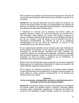 56
IV. El transporte que realicen los particulares de carga ligera en vehículos de
uso privado para transportar determinados bienes muebles o enseres de su
propiedad.
Artículo 97. Los vehículos destinados al servicio público de transporte; así
como los del servicio público de carga y los especializados que requieren de
permiso, se sujetarán a las siguientes normas generales y a las particulares
que establezca el reglamento correspondiente:
I. Tratándose de vehículos para la prestación del servicio público de
pasajeros colectivo y masivo, en centros de población con cincuenta mil o
más habitantes, éstos deberán ser nuevos para poderse incorporar al
servicio, y deberán sustituirse antes del treinta y uno de diciembre del décimo
año de uso, contado a partir del treinta y uno de diciembre del año de
manufactura correspondiente, sin perjuicio de que en el reglamento
correspondiente se fije una fecha de sustitución en función de las
características de los vehículos en cuestión;
II. Las características específicas de los vehículos para cada modalidad del
servicio público de transporte o de los servicios que requieren de permiso,
incluyendo las normas técnicas nacionales que deben satisfacer sus
respectivos motores, sus condiciones de seguridad, comodidad y capacidad
para transportar personas y carga; las condiciones en las que podrán portar
publicidad, así como los colores y emblemas que los identifiquen, se
precisarán en las normas técnicas aplicables;
III. En el caso de vehículos para carga se aplicarán las normas de seguridad
establecidas por las autoridades competentes en materia de protección del
medio ambiente, seguridad y protección civil, y
IV. En general, los vehículos enunciados en el presente artículo deberán
cumplir oportunamente con el calendario de verificación vehicular vigente, así
como realizar la revista mecánica correspondiente en los términos que
establece la ley de la materia.
Capítulo II
De las concesiones, subrogaciones, permisos y autorizaciones para la
prestación del servicio de transporte público
Artículo 98. Las personas físicas o jurídicas, para participar en la prestación
del servicio público de transporte masivo o colectivo, requerirán obtener
concesión según corresponda, expedida por el Ejecutivo del Estado por
conducto de la Secretaría y estarán limitadas, cuando así convenga a las
 