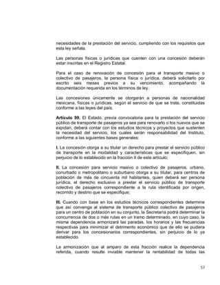 57
necesidades de la prestación del servicio, cumpliendo con los requisitos que
esta ley señala.
Las personas físicas o jurídicas que cuenten con una concesión deberán
estar inscritas en el Registro Estatal.
Para el caso de renovación de concesión para el transporte masivo o
colectivo de pasajeros, la persona física o jurídica, deberá solicitarlo por
escrito seis meses previos a su vencimiento, acompañando la
documentación requerida en los términos de ley.
Las concesiones únicamente se otorgarán a personas de nacionalidad
mexicana, físicas o jurídicas, según el servicio de que se trate, constituidas
conforme a las leyes del país.
Artículo 99. El Estado, previa convocatoria para la prestación del servicio
público de transporte de pasajeros ya sea para renovarlo o los nuevos que se
expidan, deberá contar con los estudios técnicos y proyectos que sustenten
la necesidad del servicio, los cuales serán responsabilidad del Instituto,
conforme a las siguientes bases generales:
I. La concesión otorga a su titular un derecho para prestar el servicio público
de transporte en la modalidad y características que se especifiquen, sin
perjuicio de lo establecido en la fracción II de este artículo;
II. La concesión para servicio masivo o colectivo de pasajeros, urbano,
conurbado o metropolitano o suburbano otorga a su titular, para centros de
población de más de cincuenta mil habitantes, quien deberá ser persona
jurídica, el derecho exclusivo a prestar el servicio público de transporte
colectivo de pasajeros correspondiente a la ruta identificada por origen,
recorrido y destino que se especifique;
III. Cuando con base en los estudios técnicos correspondientes determine
que así convenga al sistema de transporte público colectivo de pasajeros
para un centro de población en su conjunto, la Secretaría podrá determinar la
concurrencia de dos o más rutas en un tramo determinado, en cuyo caso, la
misma dependencia armonizará las paradas, los horarios y las frecuencias
respectivas para minimizar el detrimento económico que de ello se pudiera
derivar para los concesionarios correspondientes, sin perjuicio de lo ya
establecido.
La armonización que al amparo de esta fracción realice la dependencia
referida, cuando resulte inviable mantener la rentabilidad de todas las
 