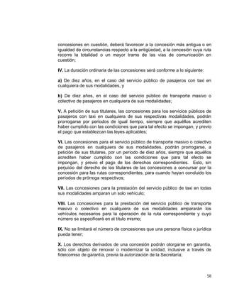 58
concesiones en cuestión, deberá favorecer a la concesión más antigua o en
igualdad de circunstancias respecto a la antigüedad, a la concesión cuya ruta
recorre la totalidad o un mayor tramo de las vías de comunicación en
cuestión;
IV. La duración ordinaria de las concesiones será conforme a lo siguiente:
a) De diez años, en el caso del servicio público de pasajeros con taxi en
cualquiera de sus modalidades, y
b) De diez años, en el caso del servicio público de transporte masivo o
colectivo de pasajeros en cualquiera de sus modalidades;
V. A petición de sus titulares, las concesiones para los servicios públicos de
pasajeros con taxi en cualquiera de sus respectivas modalidades, podrán
prorrogarse por periodos de igual tiempo, siempre que aquéllos acrediten
haber cumplido con las condiciones que para tal efecto se impongan, y previo
el pago que establezcan las leyes aplicables;
VI. Las concesiones para el servicio público de transporte masivo o colectivo
de pasajeros en cualquiera de sus modalidades, podrán prorrogarse, a
petición de sus titulares, por un período de diez años, siempre que aquéllos
acrediten haber cumplido con las condiciones que para tal efecto se
impongan, y previo el pago de los derechos correspondientes. Esto, sin
perjuicio del derecho de los titulares de las concesiones a concursar por la
concesión para las rutas correspondientes, para cuando hayan concluido los
períodos de prórroga respectivos;
VII. Las concesiones para la prestación del servicio público de taxi en todas
sus modalidades amparan un solo vehículo;
VIII. Las concesiones para la prestación del servicio público de transporte
masivo o colectivo en cualquiera de sus modalidades ampararán los
vehículos necesarios para la operación de la ruta correspondiente y cuyo
número se especificará en el título mismo;
IX. No se limitará el número de concesiones que una persona física o jurídica
pueda tener;
X. Los derechos derivados de una concesión podrán otorgarse en garantía,
sólo con objeto de renovar o modernizar la unidad, inclusive a través de
fideicomiso de garantía, previa la autorización de la Secretaría;
 