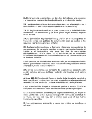 59
XI. El otorgamiento en garantía de los derechos derivados de una concesión
y la cancelación correspondiente deberá inscribirse en el registro estatal;
XII. Las concesiones sólo serán transmisibles conforme a las condiciones y
cumpliendo con los requisitos que se especifican en la presente ley;
XIII. El Registro Estatal certificará a quién corresponde la titularidad de las
concesiones, sus modalidades y los actos que se hayan realizado respecto
de las mismas;
XIV. La participación de personas físicas y jurídicas en el servicio público de
transporte en las vías públicas de comunicación local, se sujetará a los
requisitos y condiciones previstos en la ley;
XV. Cualquier determinación de la Secretaría relacionada con cuestiones de
una concesión, de transporte colectivo o masivo, que puedan impactar el
tránsito o el equipamiento vial sobre las vías de comunicación
correspondientes, deberá contar con la autorización de las autoridades
municipales correspondientes, mediante el acuerdo o los convenios que para
tal efecto se suscriban.
En los casos de las autorizaciones de matriz o sitio, se requerirá del dictamen
técnico que emita la Secretaría a fin de realizar el trámite procedente ante la
autoridad municipal correspondiente, y
XVI. En las concesiones para transporte de características especiales sólo
podrán participar personas jurídicas y deberán estar inscritas en el registro
estatal.
Artículo 100. El Ejecutivo del Estado, a través de la Secretaría, expedirá a
personas físicas o jurídicas, autorizaciones temporales para la prestación del
servicio público de transporte, conforme a las siguientes bases generales:
I. Las autorizaciones otorgan el derecho de prestar el servicio público de
transporte, en la modalidad y con las características que se especifiquen;
II. Las autorizaciones se expedirán para un plazo determinado, no mayor de
ciento veinte días. Dichas autorizaciones podrán prorrogarse a solicitud de
su titular, por una sola vez, por el mismo plazo para el cual fueron
inicialmente expedidos;
III. Las autorizaciones precisarán la causa que motive su expedición o
prórroga;
 
