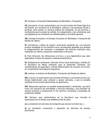 6
VI. Comisión: la Comisión Metropolitana de Movilidad y Transporte;
VII. Concesión: el acto administrativo por el cual el titular del Poder Ejecutivo
del Estado, por conducto de la Secretaría, autoriza a las personas físicas o
jurídicas, para prestar un servicio público de transporte, en los términos y
condiciones que la propia ley señala. Su otorgamiento y las condiciones que
se establezcan se consideran de utilidad pública y de interés general;
VIII. Consejo Consultivo: el Consejo Consultivo de Movilidad y Transporte del
Estado de Jalisco;
IX. Constancia o póliza de seguro: documento expedido por una persona
jurídica acreditada en los términos de la normatividad aplicable que ampare
el aseguramiento del conductor o propietario del vehículo automotor para
responder por daños y perjuicios ocasionados a terceros;
X. Foto infracción: las infracciones a la ley o a sus reglamentos que sean
detectados a través de equipos o sistemas electrónicos;
XI. Holograma de verificación vehicular: forma única autorizada y emitida por
la Secretaría de Medio Ambiente para el Desarrollo Territorial, con
características de seguridad y colores determinados de acuerdo con el año,
en cumplimiento del programa respectivo;
XII. Instituto: el Instituto de Movilidad y Transporte del Estado de Jalisco;
XIII. Licencia: la autorización que concede el Estado a una persona física, por
tiempo determinado, para conducir u operar vehículos, y que se acredita
mediante el documento denominado de igual forma;
XIV. Maquinaria agrícola: es aquella autopropulsada o remolcada, que tiene
como uso exclusivo las actividades y servicios agrícolas y que transitan de
manera eventual o excepcional en los caminos, carreteras y autopistas de
jurisdicción estatal;
XV. Permiso: acto administrativo de la Secretaría que concede la
autorización por el tiempo que establece esta ley para:
a) La prestación de servicios de transporte que precise la misma ley, o
b) La circulación, conducción u operación de vehículos de manera
provisional;
 