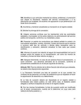 61
VIII. Identificar a sus vehículos mediante los colores, emblemas y numeración
que asigne la Secretaría, respecto del servicio concesionado y a su
adscripción por localidad, de acuerdo a la agrupación a que pertenezcan o al
titular de la concesión;
IX. Inscribirse y mantener actualizada su inscripción en el registro estatal;
X. Solicitar la prórroga de la concesión;
XI. Integrar personas jurídicas que los representen ante las autoridades
estatales y municipales, en los actos relativos a la administración del servicio
público de transporte, conforme a su modalidad y clase;
XII. Presentar un padrón de conductores que deberá señalar la unidad a la
cual estarán asignados, nombre, domicilio, número de licencia que lo autoriza
a conducir este tipo de vehículo y demás datos necesarios para su
identificación y ubicación; debiendo actualizar la lista cada que existan
cambios;
XIII. Informar al usuario con relación al seguro de responsabilidad civil que lo
protege contra los riesgos en su transportación, así como los montos de
cobertura y formas de hacer efectivo el pago, y
XIV. Designar libremente, en caso de ser persona física el concesionario, a
quien transmitir sus derechos derivados de la concesión, conforme al
procedimiento establecido en el artículo siguiente de esta ley.
Artículo 102. Para los efectos de la última fracción del artículo que antecede,
se estará a las disposiciones siguientes:
I. La Secretaría formulará una lista de sucesión en la que consten los
nombres de las personas y el orden de preferencia que se respetará al hacer
la adjudicación de derechos a su fallecimiento;
II. La lista de sucesión deberá ser depositada en el registro estatal o
formalizada ante notario público; en este último caso, el fedatario estará
obligado a verificar el depósito de la lista en el registro estatal;
III. Con las mismas formalidades, la lista de sucesión podrá ser modificada
por el propio concesionario, cuando así lo determine, en cuyo caso será
válida la de fecha posterior, y
 