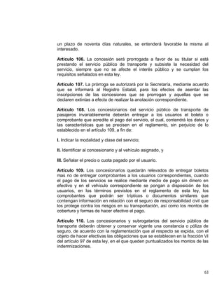 63
un plazo de noventa días naturales, se entenderá favorable la misma al
interesado.
Artículo 106. La concesión será prorrogada a favor de su titular si está
prestando el servicio público de transporte y subsiste la necesidad del
servicio, siempre que no se afecte el interés público y se cumplan los
requisitos señalados en esta ley.
Artículo 107. La prórroga se autorizará por la Secretaría, mediante acuerdo
que se informará al Registro Estatal, para los efectos de asentar las
inscripciones de las concesiones que se prorrogan y aquellas que se
declaren extintas a efecto de realizar la anotación correspondiente.
Artículo 108. Los concesionarios del servicio público de transporte de
pasajeros invariablemente deberán entregar a los usuarios el boleto o
comprobante que acredite el pago del servicio, el cual, contendrá los datos y
las características que se precisen en el reglamento, sin perjuicio de lo
establecido en el artículo 109, a fin de:
I. Indicar la modalidad y clase del servicio;
II. Identificar al concesionario y al vehículo asignado, y
III. Señalar el precio o cuota pagado por el usuario.
Artículo 109. Los concesionarios quedarán relevados de entregar boletos
mas no de entregar comprobantes a los usuarios correspondientes, cuando
el pago de los servicios se realice mediante medio de pago sin dinero en
efectivo y en el vehículo correspondiente se pongan a disposición de los
usuarios, en los términos previstos en el reglamento de esta ley, los
comprobantes que podrán ser trípticos o documentos similares que
contengan información en relación con el seguro de responsabilidad civil que
los protege contra los riesgos en su transportación, así como los montos de
cobertura y formas de hacer efectivo el pago.
Artículo 110. Los concesionarios y subrogatarios del servicio público de
transporte deberán obtener y conservar vigente una constancia o póliza de
seguro, de acuerdo con la reglamentación que al respecto se expida, con el
objeto de hacer efectivas las obligaciones que se establecen en la fracción VI
del artículo 97 de esta ley, en el que queden puntualizados los montos de las
indemnizaciones.
 