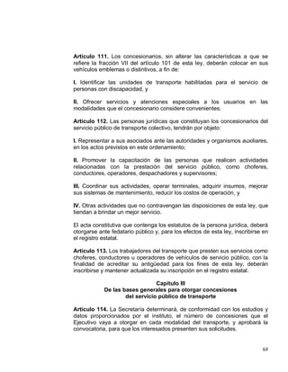 64
Artículo 111. Los concesionarios, sin alterar las características a que se
refiere la fracción VII del artículo 101 de esta ley, deberán colocar en sus
vehículos emblemas o distintivos, a fin de:
I. Identificar las unidades de transporte habilitadas para el servicio de
personas con discapacidad, y
II. Ofrecer servicios y atenciones especiales a los usuarios en las
modalidades que el concesionario considere convenientes.
Artículo 112. Las personas jurídicas que constituyan los concesionarios del
servicio público de transporte colectivo, tendrán por objeto:
I. Representar a sus asociados ante las autoridades y organismos auxiliares,
en los actos previstos en este ordenamiento;
II. Promover la capacitación de las personas que realicen actividades
relacionadas con la prestación del servicio público, como choferes,
conductores, operadores, despachadores y supervisores;
III. Coordinar sus actividades, operar terminales, adquirir insumos, mejorar
sus sistemas de mantenimiento, reducir los costos de operación, y
IV. Otras actividades que no contravengan las disposiciones de esta ley, que
tiendan a brindar un mejor servicio.
El acta constitutiva que contenga los estatutos de la persona jurídica, deberá
otorgarse ante fedatario público y, para los efectos de esta ley, inscribirse en
el registro estatal.
Artículo 113. Los trabajadores del transporte que presten sus servicios como
choferes, conductores u operadores de vehículos de servicio público, con la
finalidad de acreditar su antigüedad para los fines de esta ley, deberán
inscribirse y mantener actualizada su inscripción en el registro estatal.
Capítulo III
De las bases generales para otorgar concesiones
del servicio público de transporte
Artículo 114. La Secretaría determinará, de conformidad con los estudios y
datos proporcionados por el instituto, el número de concesiones que el
Ejecutivo vaya a otorgar en cada modalidad del transporte, y aprobará la
convocatoria, para que los interesados presenten sus solicitudes.
 