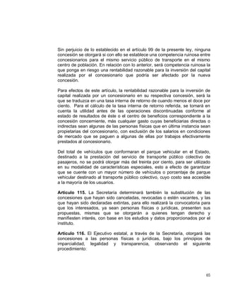 65
Sin perjuicio de lo establecido en el artículo 99 de la presente ley, ninguna
concesión se otorgará si con ello se establece una competencia ruinosa entre
concesionarios para el mismo servicio público de transporte en el mismo
centro de población. En relación con lo anterior, será competencia ruinosa la
que ponga en riesgo una rentabilidad razonable para la inversión del capital
realizada por el concesionario que podría ser afectado por la nueva
concesión.
Para efectos de este artículo, la rentabilidad razonable para la inversión de
capital realizada por un concesionario en su respectiva concesión, será la
que se traduzca en una tasa interna de retorno de cuando menos el doce por
ciento. Para el cálculo de la tasa interna de retorno referida, se tomará en
cuenta la utilidad antes de las operaciones discontinuadas conforme al
estado de resultados de éste o el centro de beneficios correspondiente a la
concesión concerniente, más cualquier gasto cuyas beneficiarias directas o
indirectas sean algunas de las personas físicas que en última instancia sean
propietarias del concesionario, con exclusión de los salarios en condiciones
de mercado que se paguen a algunas de ellas por trabajos efectivamente
prestados al concesionario.
Del total de vehículos que conformaran el parque vehicular en el Estado,
destinado a la prestación del servicio de transporte público colectivo de
pasajeros, no se podrá otorgar más del treinta por ciento, para ser utilizado
en su modalidad de características especiales, esto a efecto de garantizar
que se cuente con un mayor número de vehículos o porcentaje de parque
vehicular destinado al transporte público colectivo, cuyo costo sea accesible
a la mayoría de los usuarios.
Artículo 115. La Secretaría determinará también la substitución de las
concesiones que hayan sido canceladas, revocadas o estén vacantes, y las
que hayan sido declaradas extintas, para ello realizará la convocatoria para
que los interesados, ya sean personas físicas o jurídicas, presenten sus
propuestas, mismas que se otorgarán a quienes tengan derecho y
manifiesten interés, con base en los estudios y datos proporcionados por el
instituto.
Artículo 116. El Ejecutivo estatal, a través de la Secretaría, otorgará las
concesiones a las personas físicas o jurídicas, bajo los principios de
imparcialidad, legalidad y transparencia, observando el siguiente
procedimiento:
 
