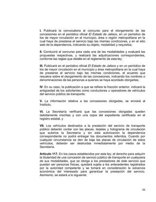 66
I. Publicará la convocatoria al concurso para el otorgamiento de las
concesiones en el periódico oficial El Estado de Jalisco, en un periódico de
los de mayor circulación en el municipio, área o región metropolitana en la
cual haya de prestarse el servicio bajo las mismas condiciones, y en el sitio
web de la dependencia, indicando su objeto, modalidad y requisitos;
II. Conducirá el concurso para cada una de las modalidades y evaluará las
propuestas respectivas, y realizará las adjudicaciones correspondientes,
conforme las reglas que detalle en el reglamento de esta ley;
III. Publicará en el periódico oficial El Estado de Jalisco y en un periódico de
los de mayor circulación en el municipio y área metropolitana en la cual haya
de prestarse el servicio bajo las mismas condiciones, el acuerdo que
resuelva sobre el otorgamiento de las concesiones, indicando los nombres o
denominaciones de las personas a quienes se haya acordado otorgarlas;
IV. En su caso, la publicación a que se refiere la fracción anterior, indicará la
antigüedad de los solicitantes como conductores u operadores de vehículos
del servicio público de transporte;
V. La información relativa a las concesiones otorgadas, se enviará al
Instituto;
VI. La Secretaría verificará que las concesiones otorgadas queden
debidamente inscritas y con una copia del expediente certificada en el
registro estatal, y
VII. Los vehículos destinados a la prestación del servicio de transporte
público deberán contar con las placas, tarjetas y holograma de circulación
que autorice la Secretaría y sin esta autorización la dependencia
correspondiente no podrá entregar los documentos referidos. Cuando por
cualquier circunstancia se den de baja las placas de circulación de estos
vehículos, deberán ser destruidas inmediatamente por medio de la
Secretaría.
Artículo 117. En los casos establecidos por esta ley, el derecho para adquirir
la titularidad de una concesión de servicio público de transporte en cualquiera
de sus modalidades, que se otorga a los prestadores de este servicio que
puedan ser personas físicas, quedará sujeta a los antecedentes registrados
por la autoridad competente y se tomará en consideración la solvencia
económica del interesado para garantizar la prestación del servicio.
Asimismo, se estará a lo siguiente:
 