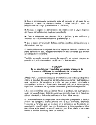 68
II. Que el concesionario compruebe estar al corriente en el pago de los
impuestos y derechos correspondientes y haber cumplido todas las
obligaciones a su cargo que deriven de la concesión;
III. Realizar el pago de los derechos que se establecen en la Ley de Ingresos
del Estado para el ejercicio fiscal correspondiente;
IV. Que el adquirente sea persona física o jurídica, y sea calificada y
aceptada por la autoridad competente que la otorgó, y
V. Que la cesión o transmisión de los derechos no esté en contravención a lo
dispuesto en esta ley.
El incumplimiento de cualquiera de estos requisitos implicará la nulidad de
pleno derecho del acto, independientemente de las sanciones que resulten
aplicables al concesionario.
También se puede transmitir cuando la concesión se hubiere otorgado en
garantía en los términos del artículo 99 fracción X de esta ley.
Capítulo V
De las condiciones y requisitos para prestar el servicio de
transporte público en las modalidades de concesiones,
subrogaciones y permisos
Artículo 121. Las concesiones para prestar el servicio de transporte público
masivo o colectivo de pasajeros, así como las concesiones y subrogaciones
para transporte de pasajeros y mixto, ya sea urbano, conurbado o
metropolitano, suburbano, interurbano, intermunicipal y rural se otorgarán y
explotarán conforme a las siguientes condiciones y requisitos específicos:
I. Los concesionarios serán personas físicas o jurídicas, los subrogatarios
serán personas físicas y deberán contar con domicilio legal en el Estado de
Jalisco, sin perjuicio de lo establecido en el artículo 99 de esta ley;
II. Las concesiones o subrogaciones serán otorgados para prestar el servicio
público de transporte, exclusivamente con la ruta, derrotero, itinerarios,
frecuencia y horarios que se precisen en la concesión. La Secretaría, en
coordinación con el Instituto y en coordinación con la dependencia municipal
competente, establecerá los recorridos de las rutas. Para tal efecto tomará en
cuenta la opinión, estudios y datos del instituto;
 
