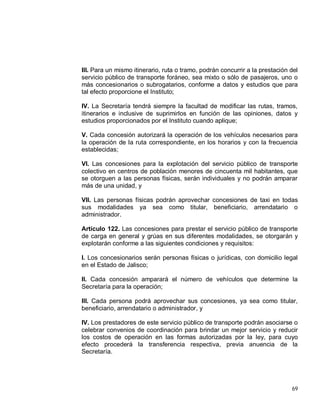 69
III. Para un mismo itinerario, ruta o tramo, podrán concurrir a la prestación del
servicio público de transporte foráneo, sea mixto o sólo de pasajeros, uno o
más concesionarios o subrogatarios, conforme a datos y estudios que para
tal efecto proporcione el Instituto;
IV. La Secretaría tendrá siempre la facultad de modificar las rutas, tramos,
itinerarios e inclusive de suprimirlos en función de las opiniones, datos y
estudios proporcionados por el Instituto cuando aplique;
V. Cada concesión autorizará la operación de los vehículos necesarios para
la operación de la ruta correspondiente, en los horarios y con la frecuencia
establecidas;
VI. Las concesiones para la explotación del servicio público de transporte
colectivo en centros de población menores de cincuenta mil habitantes, que
se otorguen a las personas físicas, serán individuales y no podrán amparar
más de una unidad, y
VII. Las personas físicas podrán aprovechar concesiones de taxi en todas
sus modalidades ya sea como titular, beneficiario, arrendatario o
administrador.
Artículo 122. Las concesiones para prestar el servicio público de transporte
de carga en general y grúas en sus diferentes modalidades, se otorgarán y
explotarán conforme a las siguientes condiciones y requisitos:
I. Los concesionarios serán personas físicas o jurídicas, con domicilio legal
en el Estado de Jalisco;
II. Cada concesión amparará el número de vehículos que determine la
Secretaría para la operación;
III. Cada persona podrá aprovechar sus concesiones, ya sea como titular,
beneficiario, arrendatario o administrador, y
IV. Los prestadores de este servicio público de transporte podrán asociarse o
celebrar convenios de coordinación para brindar un mejor servicio y reducir
los costos de operación en las formas autorizadas por la ley, para cuyo
efecto procederá la transferencia respectiva, previa anuencia de la
Secretaría.
 