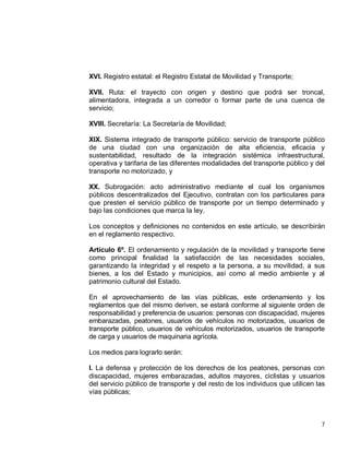 7
XVI. Registro estatal: el Registro Estatal de Movilidad y Transporte;
XVII. Ruta: el trayecto con origen y destino que podrá ser troncal,
alimentadora, integrada a un corredor o formar parte de una cuenca de
servicio;
XVIII. Secretaría: La Secretaría de Movilidad;
XIX. Sistema integrado de transporte público: servicio de transporte público
de una ciudad con una organización de alta eficiencia, eficacia y
sustentabilidad, resultado de la integración sistémica infraestructural,
operativa y tarifaria de las diferentes modalidades del transporte público y del
transporte no motorizado, y
XX. Subrogación: acto administrativo mediante el cual los organismos
públicos descentralizados del Ejecutivo, contratan con los particulares para
que presten el servicio público de transporte por un tiempo determinado y
bajo las condiciones que marca la ley.
Los conceptos y definiciones no contenidos en este artículo, se describirán
en el reglamento respectivo.
Artículo 6º. El ordenamiento y regulación de la movilidad y transporte tiene
como principal finalidad la satisfacción de las necesidades sociales,
garantizando la integridad y el respeto a la persona, a su movilidad, a sus
bienes, a los del Estado y municipios, así como al medio ambiente y al
patrimonio cultural del Estado.
En el aprovechamiento de las vías públicas, este ordenamiento y los
reglamentos que del mismo deriven, se estará conforme al siguiente orden de
responsabilidad y preferencia de usuarios: personas con discapacidad, mujeres
embarazadas, peatones, usuarios de vehículos no motorizados, usuarios de
transporte público, usuarios de vehículos motorizados, usuarios de transporte
de carga y usuarios de maquinaria agrícola.
Los medios para lograrlo serán:
I. La defensa y protección de los derechos de los peatones, personas con
discapacidad, mujeres embarazadas, adultos mayores, ciclistas y usuarios
del servicio público de transporte y del resto de los individuos que utilicen las
vías públicas;
 