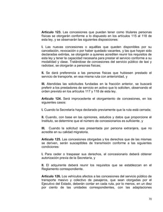 70
Artículo 123. Las concesiones que puedan tener como titulares personas
físicas se otorgarán conforme a lo dispuesto en los artículos 115 al 118 de
esta ley, y se observarán las siguientes disposiciones:
I. Las nuevas concesiones o aquéllas que queden disponibles por su
cancelación, revocación o por haber quedado vacantes, y las que hayan sido
declaradas extintas, se otorgarán a quienes acrediten reunir los requisitos de
esta ley y tener la capacidad necesaria para prestar el servicio conforme a su
modalidad y clase. Tratándose de concesiones del servicio público de taxi y
radiotaxi, se otorgarán a personas físicas;
II. Se dará preferencia a las personas físicas que hubiesen prestado el
servicio de transporte, en esa misma ruta con anterioridad, y
III. Atendidas las solicitudes fundadas en la fracción anterior, se buscará
preferir a los prestadores de servicio en activo que lo soliciten, observando el
orden previsto en los artículos 117 y 118 de esta ley.
Artículo 124. Será improcedente el otorgamiento de concesiones, en los
siguientes casos:
I. Cuando la Secretaría haya declarado previamente que la ruta está cerrada;
II. Cuando, con base en las opiniones, estudios y datos que proporcione el
Instituto, se determine que el número de concesionarios es suficiente, y
III. Cuando la solicitud sea presentada por persona extranjera, que no
acredite en su calidad migratoria.
Artículo 125. Las concesiones otorgadas y los derechos que de las mismas
se deriven, serán susceptibles de transmisión conforme a las siguientes
condiciones:
I. Para ceder o traspasar sus derechos, el concesionario deberá obtener
autorización previa de la Secretaría, y
II. El adquirente deberá reunir los requisitos que se establezcan en el
Reglamento correspondiente.
Artículo 126. Los vehículos afectos a las concesiones del servicio público de
transporte masivo y colectivo de pasajeros, que sean otorgadas por el
Ejecutivo del Estado, deberán contar en cada ruta, por lo menos, en un diez
por ciento de las unidades correspondientes, con las adaptaciones
 