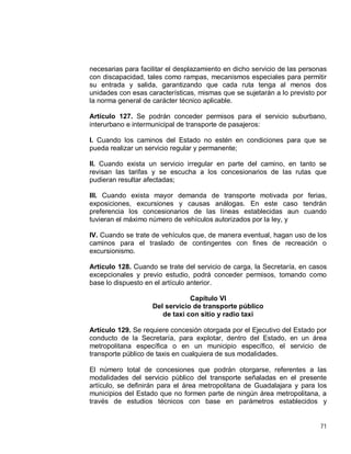 71
necesarias para facilitar el desplazamiento en dicho servicio de las personas
con discapacidad, tales como rampas, mecanismos especiales para permitir
su entrada y salida, garantizando que cada ruta tenga al menos dos
unidades con esas características, mismas que se sujetarán a lo previsto por
la norma general de carácter técnico aplicable.
Artículo 127. Se podrán conceder permisos para el servicio suburbano,
interurbano e intermunicipal de transporte de pasajeros:
I. Cuando los caminos del Estado no estén en condiciones para que se
pueda realizar un servicio regular y permanente;
II. Cuando exista un servicio irregular en parte del camino, en tanto se
revisan las tarifas y se escucha a los concesionarios de las rutas que
pudieran resultar afectadas;
III. Cuando exista mayor demanda de transporte motivada por ferias,
exposiciones, excursiones y causas análogas. En este caso tendrán
preferencia los concesionarios de las líneas establecidas aun cuando
tuvieran el máximo número de vehículos autorizados por la ley, y
IV. Cuando se trate de vehículos que, de manera eventual, hagan uso de los
caminos para el traslado de contingentes con fines de recreación o
excursionismo.
Artículo 128. Cuando se trate del servicio de carga, la Secretaría, en casos
excepcionales y previo estudio, podrá conceder permisos, tomando como
base lo dispuesto en el artículo anterior.
Capítulo VI
Del servicio de transporte público
de taxi con sitio y radio taxi
Artículo 129. Se requiere concesión otorgada por el Ejecutivo del Estado por
conducto de la Secretaría, para explotar, dentro del Estado, en un área
metropolitana específica o en un municipio específico, el servicio de
transporte público de taxis en cualquiera de sus modalidades.
El número total de concesiones que podrán otorgarse, referentes a las
modalidades del servicio público del transporte señaladas en el presente
artículo, se definirán para el área metropolitana de Guadalajara y para los
municipios del Estado que no formen parte de ningún área metropolitana, a
través de estudios técnicos con base en parámetros establecidos y
 
