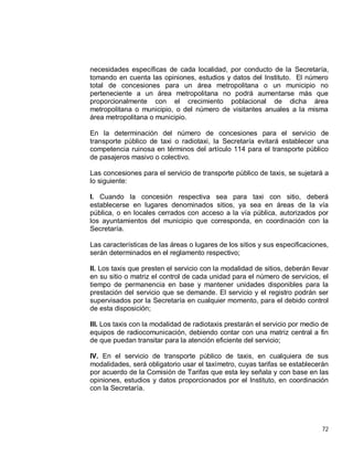 72
necesidades específicas de cada localidad, por conducto de la Secretaría,
tomando en cuenta las opiniones, estudios y datos del Instituto. El número
total de concesiones para un área metropolitana o un municipio no
perteneciente a un área metropolitana no podrá aumentarse más que
proporcionalmente con el crecimiento poblacional de dicha área
metropolitana o municipio, o del número de visitantes anuales a la misma
área metropolitana o municipio.
En la determinación del número de concesiones para el servicio de
transporte público de taxi o radiotaxi, la Secretaría evitará establecer una
competencia ruinosa en términos del artículo 114 para el transporte público
de pasajeros masivo o colectivo.
Las concesiones para el servicio de transporte público de taxis, se sujetará a
lo siguiente:
I. Cuando la concesión respectiva sea para taxi con sitio, deberá
establecerse en lugares denominados sitios, ya sea en áreas de la vía
pública, o en locales cerrados con acceso a la vía pública, autorizados por
los ayuntamientos del municipio que corresponda, en coordinación con la
Secretaría.
Las características de las áreas o lugares de los sitios y sus especificaciones,
serán determinados en el reglamento respectivo;
II. Los taxis que presten el servicio con la modalidad de sitios, deberán llevar
en su sitio o matriz el control de cada unidad para el número de servicios, el
tiempo de permanencia en base y mantener unidades disponibles para la
prestación del servicio que se demande. El servicio y el registro podrán ser
supervisados por la Secretaría en cualquier momento, para el debido control
de esta disposición;
III. Los taxis con la modalidad de radiotaxis prestarán el servicio por medio de
equipos de radiocomunicación, debiendo contar con una matriz central a fin
de que puedan transitar para la atención eficiente del servicio;
IV. En el servicio de transporte público de taxis, en cualquiera de sus
modalidades, será obligatorio usar el taxímetro, cuyas tarifas se establecerán
por acuerdo de la Comisión de Tarifas que esta ley señala y con base en las
opiniones, estudios y datos proporcionados por el Instituto, en coordinación
con la Secretaría.
 