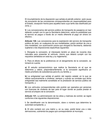 73
El incumplimiento de la disposición que señala el párrafo anterior, será causa
de revocación de las concesiones correspondientes sin responsabilidad para
el Estado, excepción hecha para aquellos taxis cuya tarifa sea clasificada por
zona, y
V. Los concesionarios del servicio público de transporte de pasajeros en taxi
deberán cumplir con lo que la Secretaría determine, sobre la posibilidad que
el servicio se pague a través de un medio diferente al pago sin dinero en
efectivo.
Artículo 130. Las concesiones para la explotación del servicio de transporte
público de taxis, en cualquiera de sus modalidades, podrá cambiar de una a
otra modalidad, con autorización previa que otorgará la Secretaría, debiendo
sujetarse a las disposiciones específicas siguientes:
I. Otorgada la concesión, el interesado tendrá un plazo de noventa días
naturales para presentar el vehículo, mismo que deberá cumplir con los
requisitos señalados en esta ley y su reglamento;
II. Para el efecto de la preferencia en el otorgamiento de la concesión, se
tomará en cuenta:
a) El estudio socioeconómico que realice la Secretaría en el que se
determine y valore, preponderantemente, si la concesión significaría un
medio prioritario de subsistencia para él y su familia, y
b) La antigüedad que señale el padrón del registro estatal, en lo que se
refiere exclusivamente a choferes, siempre y cuando se constate que dicha
antigüedad sea realmente acreditada en la prestación de servicio público de
transporte, y
III. Los vehículos correspondientes sólo podrán ser operados por personas
con licencias de choferes de taxi para el lugar donde se pueda prestar el
servicio al amparo de la concesión.
Artículo 131. La administración de los sitios y matrices de control, se regirá
conforme a las siguientes disposiciones:
I. Se identificarán con la denominación, clave o número que determine la
autoridad competente, y
II. El sitio contará con una matriz y, en su caso, podrá tener una o más
derivaciones, cubriendo los pagos que correspondieren al municipio.
 