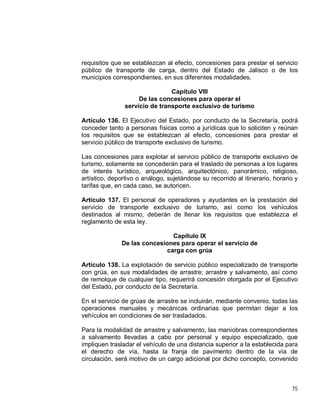 75
requisitos que se establezcan al efecto, concesiones para prestar el servicio
público de transporte de carga, dentro del Estado de Jalisco o de los
municipios correspondientes, en sus diferentes modalidades.
Capítulo VIII
De las concesiones para operar el
servicio de transporte exclusivo de turismo
Artículo 136. El Ejecutivo del Estado, por conducto de la Secretaría, podrá
conceder tanto a personas físicas como a jurídicas que lo soliciten y reúnan
los requisitos que se establezcan al efecto, concesiones para prestar el
servicio público de transporte exclusivo de turismo.
Las concesiones para explotar el servicio público de transporte exclusivo de
turismo, solamente se concederán para el traslado de personas a los lugares
de interés turístico, arqueológico, arquitectónico, panorámico, religioso,
artístico, deportivo o análogo, sujetándose su recorrido al itinerario, horario y
tarifas que, en cada caso, se autoricen.
Artículo 137. El personal de operadores y ayudantes en la prestación del
servicio de transporte exclusivo de turismo, así como los vehículos
destinados al mismo, deberán de llenar los requisitos que establezca el
reglamento de esta ley.
Capítulo IX
De las concesiones para operar el servicio de
carga con grúa
Artículo 138. La explotación de servicio público especializado de transporte
con grúa, en sus modalidades de arrastre; arrastre y salvamento, así como
de remolque de cualquier tipo, requerirá concesión otorgada por el Ejecutivo
del Estado, por conducto de la Secretaría.
En el servicio de grúas de arrastre se incluirán, mediante convenio, todas las
operaciones manuales y mecánicas ordinarias que permitan dejar a los
vehículos en condiciones de ser trasladados.
Para la modalidad de arrastre y salvamento, las maniobras correspondientes
a salvamento llevadas a cabo por personal y equipo especializado, que
impliquen trasladar el vehículo de una distancia superior a la establecida para
el derecho de vía, hasta la franja de pavimento dentro de la vía de
circulación, será motivo de un cargo adicional por dicho concepto, convenido
 