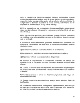 78
a) En la concesión de transporte colectivo, masivo y subrogatarios, cuando
preste reiteradamente el servicio fuera de la ruta, tramo o itinerario aprobado,
excepción hecha cuando existan cortes a la circulación o la imposibilidad de
cumplir con su derrotero autorizado o no se cumpla puntualmente con lo
dispuesto en los artículos 69, 101 y 108 de esta ley;
b) En la concesión de taxi en cualquiera de sus modalidades, según sea el
caso, cuando realice servicio colectivo o cobre con una tarifa distinta a la que
se autorizó, y
c) En los casos de permisos o autorizaciones, cuando de forma intencional
se modifique o varíe la modalidad, vehículo, el fin, objeto o situación para el
cual se le otorgó;
II. Cuando se realice transmisión, gravamen, enajenación o sustitución, sin
observarse los requisitos que esta ley y su reglamento establecen para los
siguientes casos:
a) La concesión, vehículo o vehículos materia de la concesión;
b) La autorización, vehículo o vehículos materia de la autorización, y
c) El permiso, vehículo o vehículos materia del permiso;
III. Cuando el concesionario o subrogatario suspenda el servicio sin
autorización de la Secretaría, por más de cuatro semanas sin justificación
alguna;
IV. Cuando se reincida en el incumplimiento del valor mínimo aceptable para
los indicadores clave de desempeño correspondientes referidos a itinerarios
y horarios;
V. Cuando se reincida en cobrar por el servicio un precio o cuota mayor a la
tarifa correspondiente;
VI. Cuando no se inicie la prestación del servicio dentro del plazo fijado, sin
justificación;
VII. Cuando los concesionarios, subrogatarios o permisionarios, no sustituyan
los vehículos que deban ser retirados del servicio por orden de la Secretaría,
en virtud de no reunir los requisitos exigidos por esta ley;
 