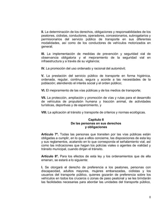 8
II. La determinación de los derechos, obligaciones y responsabilidades de los
peatones, ciclistas, conductores, operadores, concesionarios, subrogatarios y
permisionarios del servicio público de transporte en sus diferentes
modalidades, así como de los conductores de vehículos motorizados en
general;
III. La implementación de medidas de prevención y seguridad vial de
observancia obligatoria y el mejoramiento de la seguridad vial en
infraestructura y a través de su vigilancia;
IV. La promoción del uso ordenado y racional del automóvil;
V. La prestación del servicio público de transporte en forma higiénica,
ordenada, regular, continua, segura y acorde a las necesidades de la
población; atendiendo el interés social y el orden público;
VI. El mejoramiento de las vías públicas y de los medios de transporte;
VII. La protección, ampliación y promoción de vías y rutas para el desarrollo
de vehículos de propulsión humana y tracción animal, de actividades
turísticas, deportivas y de esparcimiento, y
VIII. La aplicación al tránsito y transporte de criterios y normas ecológicas.
Capítulo II
De las personas en sus derechos
y obligaciones
Artículo 7º. Todas las personas que transiten por las vías públicas están
obligadas a cumplir, en lo que a ellos concierne, las disposiciones de esta ley
y sus reglamentos, acatando en lo que corresponda el señalamiento vial, así
como las indicaciones que hagan los policías viales o agentes de vialidad y
tránsito municipal, cuando dirijan el tránsito.
Artículo 8º. Para los efectos de esta ley y los ordenamientos que de ella
emanan, se estará a lo siguiente:
I. Se otorgará el derecho de preferencia a los peatones, personas con
discapacidad, adultos mayores, mujeres embarazadas, ciclistas y los
usuarios del transporte público, quienes gozarán de preferencia sobre los
vehículos en todos los cruceros o zonas de paso peatonal y se les brindarán
las facilidades necesarias para abordar las unidades del transporte público,
 