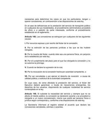 80
necesarias para determinar los casos en que los particulares, tengan u
operen concesiones, en contravención a las disposiciones de esta ley.
En el caso de deficiencias en la prestación del servicio de transporte público
en cualquiera de sus modalidades, el procedimiento administrativo procederá
de oficio o a petición de parte interesada, conforme al procedimiento
establecido en el reglamento.
Artículo 148. Las concesiones se extinguen por cualquiera de las siguientes
causas:
I. Por renuncia expresa y por escrito del titular de la concesión;
II. Por la extinción de las personas jurídicas a las que se les hubiere
otorgado;
III. Por la muerte del titular, cuando éste sea una persona física, sin perjuicio
de lo establecido por esta ley;
IV. Por el cumplimiento del plazo para el que fue otorgada la concesión y no
se autorice la prórroga;
V. Cuando se declare la supresión de la ruta;
VI. Por la revocación de la concesión hecha por autoridad competente, o
VII. Por ser canceladas o por ejercer el derecho de reversión a causa de
utilidad pública, a solicitud de la autoridad competente.
En cuyo caso, de verse afectada la prestación del servicio, el titular del
Ejecutivo deberá garantizar, a través de mecanismos emergentes, los
derechos de los usuarios, disponiendo de cualquier modalidad de servicio
contemplada en la ley.
Artículo 149. Si subsiste la necesidad del servicio y siempre que no se
afecte el interés público, la concesión se declarará vacante y se procederá a
otorgarla a un nuevo concesionario, mismo que podrá ser persona física o
jurídica según corresponda y, conforme a las disposiciones de esta ley.
La Secretaría informará al registro estatal el acuerdo que declare las
concesiones canceladas, extintas o vacantes.
 