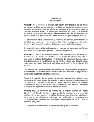 81
Capítulo XII
De las tarifas
Artículo 150. Al proponer la revisión, aprobación o modificación de las tarifas
del servicio público de transporte, el Instituto se sujetará a las normas de
carácter técnico que para tal efecto se expidan, y tomará como base la
relación existente entre los siguientes elementos técnicos, que estarán
encaminados a evaluar la calidad del servicio que reciben los usuarios del
servicio público de transporte, los cuales deberán comprender por lo menos:
I. La evaluación de la funcionalidad y eficiencia del servicio, considerando la
cantidad de usuarios, los horarios de las rutas, el espaciamiento entre
unidades y el cumplimiento, tanto de las rutas como de los horarios, y
II. La revisión de la calidad del servicio con base en los lineamientos mínimos
impuestos por la Secretaría y en los convenios respectivos.
Artículo 151. Para la modificación de tarifas del servicio público en todas sus
modalidades, la Comisión de Tarifas deberá considerar el dictamen técnico
que emita el Instituto de Movilidad y Transporte del Estado de Jalisco, previo
al establecimiento o modificación de las tarifas, mismo que tomará como
base todos los costos directos o indirectos que incidan en la prestación del
servicio.
La Comisión de Tarifas procurará establecer una tarifa integrada que permita
el transbordo de usuarios de una modalidad a otra mediante el pago de una
tarifa única, buscando beneficiar al usuario.
Previo a la revisión de las tarifas, la comisión aprobará un catalogo que
contenga entre otros, el tipo de servicio, el salario mínimo, el índice nacional
de precios al consumidor y todos los costos directos o indirectos, que se
consideraran para la incidencia en la prestación del servicio, debiendo
publicarse en el periódico oficial El Estado de Jalisco.
Artículo 152. La Comisión de Tarifas es un órgano auxiliar del Poder
Ejecutivo del Estado de Jalisco, que tendrá la facultad, a propuesta del
Instituto, de revisar, aprobar y modificar las tarifas para el servicio público de
transporte en sus distintas modalidades y se conformará por representantes
gubernamentales, sociales, empresariales y prestadores del servicio, con la
siguiente integración:
I. El Secretario de Movilidad o su representante, quien la presidirá;
 