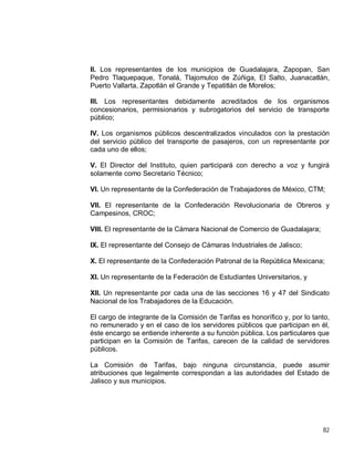 82
II. Los representantes de los municipios de Guadalajara, Zapopan, San
Pedro Tlaquepaque, Tonalá, Tlajomulco de Zúñiga, El Salto, Juanacatlán,
Puerto Vallarta, Zapotlán el Grande y Tepatitlán de Morelos;
III. Los representantes debidamente acreditados de los organismos
concesionarios, permisionarios y subrogatorios del servicio de transporte
público;
IV. Los organismos públicos descentralizados vinculados con la prestación
del servicio público del transporte de pasajeros, con un representante por
cada uno de ellos;
V. El Director del Instituto, quien participará con derecho a voz y fungirá
solamente como Secretario Técnico;
VI. Un representante de la Confederación de Trabajadores de México, CTM;
VII. El representante de la Confederación Revolucionaria de Obreros y
Campesinos, CROC;
VIII. El representante de la Cámara Nacional de Comercio de Guadalajara;
IX. El representante del Consejo de Cámaras Industriales de Jalisco;
X. El representante de la Confederación Patronal de la República Mexicana;
XI. Un representante de la Federación de Estudiantes Universitarios, y
XII. Un representante por cada una de las secciones 16 y 47 del Sindicato
Nacional de los Trabajadores de la Educación.
El cargo de integrante de la Comisión de Tarifas es honorífico y, por lo tanto,
no remunerado y en el caso de los servidores públicos que participan en él,
éste encargo se entiende inherente a su función pública. Los particulares que
participan en la Comisión de Tarifas, carecen de la calidad de servidores
públicos.
La Comisión de Tarifas, bajo ninguna circunstancia, puede asumir
atribuciones que legalmente correspondan a las autoridades del Estado de
Jalisco y sus municipios.
 