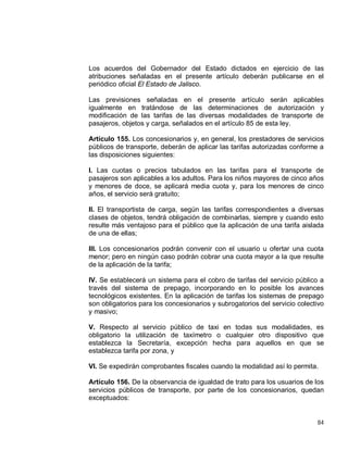 84
Los acuerdos del Gobernador del Estado dictados en ejercicio de las
atribuciones señaladas en el presente artículo deberán publicarse en el
periódico oficial El Estado de Jalisco.
Las previsiones señaladas en el presente artículo serán aplicables
igualmente en tratándose de las determinaciones de autorización y
modificación de las tarifas de las diversas modalidades de transporte de
pasajeros, objetos y carga, señalados en el artículo 85 de esta ley.
Artículo 155. Los concesionarios y, en general, los prestadores de servicios
públicos de transporte, deberán de aplicar las tarifas autorizadas conforme a
las disposiciones siguientes:
I. Las cuotas o precios tabulados en las tarifas para el transporte de
pasajeros son aplicables a los adultos. Para los niños mayores de cinco años
y menores de doce, se aplicará media cuota y, para los menores de cinco
años, el servicio será gratuito;
II. El transportista de carga, según las tarifas correspondientes a diversas
clases de objetos, tendrá obligación de combinarlas, siempre y cuando esto
resulte más ventajoso para el público que la aplicación de una tarifa aislada
de una de ellas;
III. Los concesionarios podrán convenir con el usuario u ofertar una cuota
menor; pero en ningún caso podrán cobrar una cuota mayor a la que resulte
de la aplicación de la tarifa;
IV. Se establecerá un sistema para el cobro de tarifas del servicio público a
través del sistema de prepago, incorporando en lo posible los avances
tecnológicos existentes. En la aplicación de tarifas los sistemas de prepago
son obligatorios para los concesionarios y subrogatorios del servicio colectivo
y masivo;
V. Respecto al servicio público de taxi en todas sus modalidades, es
obligatorio la utilización de taxímetro o cualquier otro dispositivo que
establezca la Secretaría, excepción hecha para aquellos en que se
establezca tarifa por zona, y
VI. Se expedirán comprobantes fiscales cuando la modalidad así lo permita.
Artículo 156. De la observancia de igualdad de trato para los usuarios de los
servicios públicos de transporte, por parte de los concesionarios, quedan
exceptuados:
 