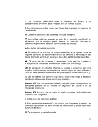 85
I. Los convenios celebrados entre el Gobierno del Estado y los
concesionarios, en interés de la sociedad o de un servicio público;
II. Las reducciones en las cuotas que hagan las empresas por razones de
beneficencia;
III. Las tarifas transitorias de pasajeros en viajes de recreo;
IV. Las tarifas reducidas cuando se trate de un servicio cuantificado en
kilómetros, que el pasajero podrá recorrer en cualquier dirección en
determinado período de tiempo o con el carácter de abonos;
V. Las tarifas para viajes redondos;
VI. El transporte de artículos de primera necesidad a los lugares donde se
requiera por causa de calamidad pública o de carestía, o por cualquier otra
causa de interés general, en cuyo caso se podrán aplicar cuotas reducidas;
VII. El transporte de personas o mercancías hacia regiones o poblados
susceptibles de convertirse en centros de producción o de trabajo;
VIII. El transporte de artículos inflamables, tóxicos y explosivos, así como
aquellos objetos que por su naturaleza y características, su peso, volumen o
cantidad, sean elementos determinantes para especificar la cuota o precio, y
IX. Las maniobras para servicios especiales, tales como: carga o descarga,
transbordo, almacenaje, limpia, demoras y arrastres.
Artículo 157. Los concesionarios deberán conceder pases o franquicias a los
servidores públicos de las fuerzas de seguridad del Estado o de los
municipios en servicio.
Artículo 158. La reducción de tarifas en un cincuenta por ciento de la cuota
ordinaria, será obligatoria:
I. En los casos de calamidad pública;
II. Para estudiantes de educación secundaria, media superior y superior, así
como los equivalentes de estos niveles de instituciones públicas o privadas,
durante todo el año;
III. Para maestros en periodo escolar;
 