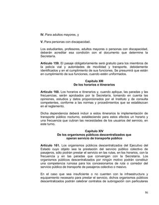 86
IV. Para adultos mayores, y
V. Para personas con discapacidad.
Los estudiantes, profesores, adultos mayores o personas con discapacidad,
deberán acreditar esa condición con el documento que determine la
Secretaría.
Artículo 159. El pasaje obligatoriamente será gratuito para los miembros de
la policía vial y autoridades de movilidad y transporte, debidamente
identificados y en el cumplimiento de sus funciones. Se presumirá que están
en cumplimiento de sus funciones, cuando estén uniformados.
Capítulo XIII
De los horarios e itinerarios
Artículo 160. Los horarios e itinerarios y, cuando aplique, las paradas y las
frecuencias, serán aprobados por la Secretaría, tomando en cuenta las
opiniones, estudios y datos proporcionados por el Instituto y de consulta
competentes, conforme a las normas y procedimientos que se establezcan
en el reglamento.
Dicha dependencia deberá incluir a estos itinerarios la implementación de
transporte público nocturno, estableciendo para estos efectos un horario y
una frecuencia que cubran las necesidades de los usuarios del servicio, en
este turno.
Capítulo XIV
De los organismos públicos descentralizados que
operan servicio de transporte público
Artículo 161. Los organismos públicos descentralizados del Ejecutivo del
Estado cuyo objeto sea la prestación del servicio público colectivo de
pasajeros, sólo podrán prestar el servicio en las rutas, en los horarios, con la
frecuencia y en las paradas que convengan con la Secretaría. Los
organismos públicos descentralizados por ningún motivo podrán constituir
una competencia ruinosa para los concesionarios de ruta o corredor del
servicio público de transporte de pasajeros colectivo o masivo.
En el caso que sea insuficiente o no cuenten con la infraestructura y
equipamiento necesario para prestar el servicio, dichos organismos públicos
descentralizados podrán celebrar contratos de subrogación con particulares
 