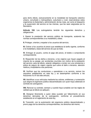 87
para dicho efecto, exclusivamente en la modalidad de transporte colectivo
urbano, conurbado o metropolitano, suburbano y rural, reservándose estos
organismos la titularidad y administración de las rutas, así como el despacho
y la supervisión del servicio en las mismas, que les sean asignadas por la
Secretaría.
Artículo 162. Los subrogatarios tendrán los siguientes derechos y
obligaciones:
I. Operar la prestación del servicio público de transporte, acatando las
normas correspondientes a su modalidad y clase;
II. Proteger, orientar y respetar a los usuarios del servicio;
III. Cobrar a los usuarios el precio que establezca la tarifa vigente, conforme
a la modalidad y clase del servicio de que se trate;
IV. Entregar al usuario, contra el pago del precio, el boleto o comprobante
correspondiente;
V. Responder de los daños a terceros, a los viajeros que hayan pagado el
importe de su pasaje, por accidentes ocurridos con motivo de la prestación
del servicio; para tal efecto, estarán obligados a contar con una constancia o
póliza de seguro de viajero vigente que cubra el daño a terceros, atención
médica y hospitalaria a las personas;
VI. Verificar que los conductores u operadores a su servicio, reúnan los
requisitos establecidos en esta ley y se desempeñen conforme a las
fracciones II a IV de este artículo;
VII. Identificar a sus vehículos mediante los colores, emblemas y numeración
que asigne el organismo público descentralizado con quien haya celebrado el
contrato de subrogación;
VIII. Renovar su contrato, siempre y cuando haya cumplido con las reglas de
calidad que al efecto se apliquen;
IX. Designar libremente a quien deba suceder por fallecimiento en sus
derechos derivados de la subrogación, conforme al procedimiento
establecido en el reglamento de esta ley;
X. Transmitir, con la autorización del organismo público descentralizado y
previo pago de los derechos correspondientes, los derechos del mismo;
 