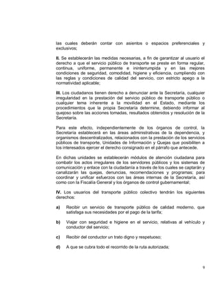 9
las cuales deberán contar con asientos o espacios preferenciales y
exclusivos;
II. Se establecerán las medidas necesarias, a fin de garantizar al usuario el
derecho a que el servicio público de transporte se preste en forma regular,
continua, uniforme, permanente e ininterrumpida y en las mejores
condiciones de seguridad, comodidad, higiene y eficiencia, cumpliendo con
las reglas y condiciones de calidad del servicio, con estricto apego a la
normatividad aplicable;
III. Los ciudadanos tienen derecho a denunciar ante la Secretaría, cualquier
irregularidad en la prestación del servicio público de transporte público o
cualquier tema inherente a la movilidad en el Estado, mediante los
procedimientos que la propia Secretaría determine, debiendo informar al
quejoso sobre las acciones tomadas, resultados obtenidos y resolución de la
Secretaría.
Para este efecto, independientemente de los órganos de control, la
Secretaría establecerá en las áreas administrativas de la dependencia, y
organismos descentralizados, relacionados con la prestación de los servicios
públicos de transporte, Unidades de Información y Quejas que posibiliten a
los interesados ejercer el derecho consignado en el párrafo que antecede.
En dichas unidades se establecerán módulos de atención ciudadana para
combatir los actos irregulares de los servidores públicos y los sistemas de
comunicación y enlace con la ciudadanía a través de los cuales se captarán y
canalizarán las quejas, denuncias, recomendaciones y programas; para
coordinar y unificar esfuerzos con las áreas internas de la Secretaría, así
como con la Fiscalía General y los órganos de control gubernamental;
IV. Los usuarios del transporte público colectivo tendrán los siguientes
derechos:
a) Recibir un servicio de transporte público de calidad moderno, que
satisfaga sus necesidades por el pago de la tarifa;
b) Viajar con seguridad e higiene en el servicio, relativas al vehículo y
conductor del servicio;
c) Recibir del conductor un trato digno y respetuoso;
d) A que se cubra todo el recorrido de la ruta autorizada;
 