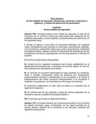 91
Titulo Séptimo
De las medidas de seguridad, infracciones, sanciones, inspección y
vigilancia, y medios de defensa de los particulares
Capítulo I
De las medidas de seguridad
Artículo 169. Procederá aplicar como medida de seguridad el retiro de la
circulación de un vehículo, mismo que será puesto bajo resguardo de los
depósitos autorizados, ya sean públicos o concesionados para esos fines, en
los siguientes casos:
I. Circule sin placas, o que éstas se encuentren alteradas, por cualquier
medio, incluyendo los que obstruyan su vista total o parcialmente, dobladas,
o sin el permiso o autorización según sea su caso; de igual forma, tratándose
de trasporte público, deberán coincidir los elementos de identificación de las
concesiones, permisos y autorizaciones, con los que presente el vehículo en
cuestión;
II. El vehículo porte placas sobrepuestas;
III. Carezca de los requisitos necesarios para circular establecidos en el
Reglamento de la presente ley, o contando con permiso vigente, se use con
fines distintos a los estipulados en el mismo;
IV. El vehículo se encuentre estacionado en lugar prohibido, en carreteras,
frente a cochera, obstruyendo rampa de personas con discapacidad,
estacionamiento exclusivo o abandonado en la vía pública, o en donde el
estacionamiento del mismo provoque entorpecimiento a la circulación o
molestias a los peatones, sin encontrarse en dicho lugar el conductor;
V. Contamine visiblemente, en este caso se estará a lo dispuesto por el
reglamento respectivo;
VI. El vehículo sea de uso particular y porte los colores asignados por la
Secretaría, para las unidades de transporte público, y
VII. El vehículo que circule con baja administrativa.
Artículo 170. La Fiscalía General, por conducto de la policía vial o la policía
de tránsito municipal, según corresponda, en los casos previstos en el
artículo anterior, retirarán de la circulación a los vehículos, acatando las
siguientes disposiciones:
 
