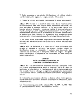 93
V. En los supuestos de los artículos 169 fracciones I, II y III de esta ley,
cuando no demuestre la posesión o legal propiedad del vehículo, y
VI. Cuando se imponga al conductor, como sanción, el arresto administrativo.
Artículo 172. Cuando en un accidente sólo existan daños materiales entre
los involucrados o entre éstos y algún tercero afectado en sus bienes y no
haya lesionados y personas fallecidas, si los conductores cuentan con
licencia, tarjeta de circulación y constancia o póliza de seguro y holograma
vigentes, siempre y cuando las partes afectadas celebren convenio y firmen
el desistimiento respectivo, no se les incautarán los vehículos siniestrados ni
se les levantarán folios de infracción. Se exceptúa de lo anterior cuando se
hayan cometido infracciones distintas en forma independiente al accidente.
Si uno o más de los involucrados no portan sus documentos en regla, se
procederá a la aplicación del retiro de circulación del vehículo sólo para tales
personas.
Artículo 173. Los elementos de la policía vial no están autorizadas para
recoger al operador o conductor, su licencia, permiso, gafete de
identificación, tarjeta de circulación y cualquier otro documento, con
excepción de los vehículos de transporte público de carga o transporte
público de pasajeros, o cualquiera de sus modalidades, así como transporte
público especializado.
Capítulo II
De las sanciones administrativas en
materia de movilidad y transporte
Artículo 174. Las infracciones en materia de movilidad y transporte, serán
sancionadas administrativamente, se harán constar por medio de cédula de
notificación de infracción por la Fiscalía General, por conducto de la policía
vial, en los términos de esta ley y su reglamento, y se aplicarán al propietario
o conductor del vehículo. Ambos responderán solidariamente del pago de la
sanción.
El monto de las sanciones se determina en días de salario mínimo general,
vigente en la zona económica en donde se cometan las infracciones, de la
siguiente manera:
Las infracciones dispuestas en los artículos 175, 176, 177, 178, 179, y 180
se aplicara una sanción de 1 a 5 días de salarios mínimos.
 