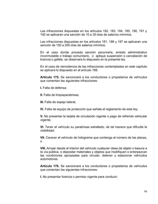 94
Las infracciones dispuestas en los artículos 182, 183, 184, 185, 190, 191 y
192 se aplicaran una sanción de 10 a 30 días de salarios mínimos.
Las infracciones dispuestas en los artículos 181, 186 y 187 se aplicaran una
sanción de 150 a 200 días de salarios mínimos.
En el caso donde proceda sanción pecuniaria, arresto administrativo
inconmutable o trabajo comunitario, o aplique suspensión o cancelación de
licencia o gafete, se observara lo dispuesto en la presente ley.
En el caso de reincidencia de las infracciones contempladas en este capítulo
se aplicara lo dispuesto en el artículo 188.
Artículo 175. Se sancionará a los conductores o propietarios de vehículos
que comentan las siguientes infracciones:
I. Falta de defensa;
II. Falta de limpiaparabrisas;
III. Falta de espejo lateral;
IV. Falta de equipo de protección que señale el reglamento de esta ley;
V. No presentar la tarjeta de circulación vigente o pago de refrendo vehicular
vigente;
VI. Tener el vehículo su parabrisas estrellado, de tal manera que dificulte la
visibilidad;
VII. Carecer el vehículo de holograma que contenga el número de las placas,
o
VIII. Arrojar desde el interior del vehículo cualquier clase de objeto o basura a
la vía pública, o depositar materiales y objetos que modifiquen o entorpezcan
las condiciones apropiadas para circular, detener y estacionar vehículos
automotores.
Artículo 176. Se sancionará a los conductores o propietarios de vehículos
que comentan las siguientes infracciones:
I. No presentar licencia o permiso vigente para conducir;
 