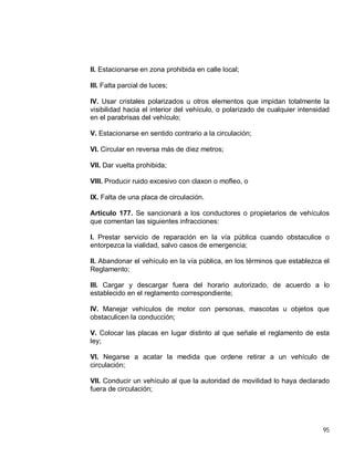 95
II. Estacionarse en zona prohibida en calle local;
III. Falta parcial de luces;
IV. Usar cristales polarizados u otros elementos que impidan totalmente la
visibilidad hacia el interior del vehículo, o polarizado de cualquier intensidad
en el parabrisas del vehículo;
V. Estacionarse en sentido contrario a la circulación;
VI. Circular en reversa más de diez metros;
VII. Dar vuelta prohibida;
VIII. Producir ruido excesivo con claxon o mofleo, o
IX. Falta de una placa de circulación.
Artículo 177. Se sancionará a los conductores o propietarios de vehículos
que comentan las siguientes infracciones:
I. Prestar servicio de reparación en la vía pública cuando obstaculice o
entorpezca la vialidad, salvo casos de emergencia;
II. Abandonar el vehículo en la vía pública, en los términos que establezca el
Reglamento;
III. Cargar y descargar fuera del horario autorizado, de acuerdo a lo
establecido en el reglamento correspondiente;
IV. Manejar vehículos de motor con personas, mascotas u objetos que
obstaculicen la conducción;
V. Colocar las placas en lugar distinto al que señale el reglamento de esta
ley;
VI. Negarse a acatar la medida que ordene retirar a un vehículo de
circulación;
VII. Conducir un vehículo al que la autoridad de movilidad lo haya declarado
fuera de circulación;
 