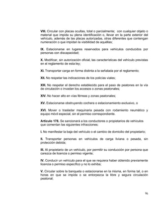 96
VIII. Circular con placas ocultas, total o parcialmente; con cualquier objeto o
material que impida su plena identificación o, llevar en la parte exterior del
vehículo, además de las placas autorizadas, otras diferentes que contengan
numeración o que impidan la visibilidad de aquéllas;
IX. Estacionarse en lugares reservados para vehículos conducidos por
personas con discapacidad;
X. Modificar, sin autorización oficial, las características del vehículo previstas
en el reglamento de esta ley;
XI. Transportar carga en forma distinta a la señalada por el reglamento;
XII. No respetar las indicaciones de los policías viales;
XIII. No respetar el derecho establecido para el paso de peatones en la vía
de circulación o invadan los accesos o zonas peatonales;
XIV. No hacer alto en vías férreas y zonas peatonales;
XV. Estacionarse obstruyendo cochera o estacionamiento exclusivo, o
XVI. Mover o trasladar maquinaria pesada con rodamiento neumático y
equipo móvil especial, sin el permiso correspondiente.
Artículo 178. Se sancionará a los conductores o propietarios de vehículos
que comentan las siguientes infracciones:
I. No manifestar la baja del vehículo o el cambio de domicilio del propietario;
II. Transportar personas en vehículos de carga liviana o pesada, sin
protección debida;
III. Al propietario de un vehículo, por permitir su conducción por persona que
carezca de licencia o permiso vigente;
IV. Conducir un vehículo para el que se requiera haber obtenido previamente
licencia o permiso específico y no lo exhiba;
V. Circular sobre la banqueta o estacionarse en la misma, en forma tal, o en
horas en que se impida o se entorpezca la libre y segura circulación
peatonal;
 