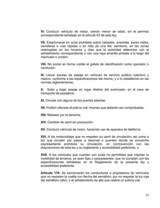 97
VI. Conducir vehículo de motor, siendo menor de edad, sin el permiso
correspondiente señalado en el artículo 63 de esta ley;
VII. Estacionarse en zona prohibida sobre calzadas, avenidas, pares viales,
carreteras o vías rápidas o en más de una fila; asimismo, en las zonas
restringidas en los horarios y días que la autoridad determine con el
señalamiento correspondiente o con una raya amarilla pintada a lo largo del
machuelo o cordón;
VIII. No portar en forma visible el gafete de identificación como operador o
conductor;
IX. Llevar exceso de pasaje en vehículo de servicio público colectivo y
masivo, conforme a las especificaciones del mismo, y a lo establecido en las
normas reglamentarias;
X. Subir y bajar pasaje en lugar distinto del autorizado, en el caso de
transporte de pasajeros;
XI. Circular con alguna de las puertas abiertas;
XII. Proferir ofensas al policía vial, mismas que deberán ser comprobadas;
XIII. Rebasar por la derecha;
XIV. Cambiar de carril sin precaución;
XV. Conducir vehículo de motor, haciendo uso de aparatos de telefonía;
XVI. A los motociclistas que no respeten su carril de circulación, así como a
los que circulen por pasos a desnivel o puentes donde se encuentre
expresamente prohibida su circulación, en contravención con las
disposiciones de esta ley y su reglamento y accesibilidad preferente, o
XVII. A los vehículos que cuenten con luces no permitidas que impidan la
visibilidad de terceros, ya sean fijas o parpadeantes, que no cumplan con las
especificaciones señaladas en el Reglamento de la presente ley y
accesibilidad preferente.
Artículo 179. Se sancionarán los conductores o propietarios de vehículos
que no respeten la vuelta con flecha del semáforo; por no respetar la luz roja
del semáforo (alto), o el señalamiento de alto que realice un policía vial.
 