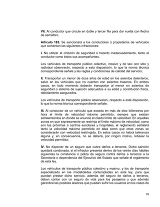 99
VII. Al conductor que circule en doble y tercer fila para dar vuelta con flecha
de semáforo.
Artículo 183. Se sancionará a los conductores o propietarios de vehículos
que comentan las siguientes infracciones:
I. No utilizar el cinturón de seguridad o hacerlo inadecuadamente, tanto el
conductor como todos sus acompañantes.
Los vehículos de transporte público colectivo, masivo y de taxi con sitio y
radiotaxi observarán, respecto a esta disposición, lo que la norma técnica
correspondiente señale y las reglas y condiciones de calidad del servicio;
II. Transportar un menor de doce años de edad en los asientos delanteros,
salvo en los vehículos que no cuenten con asientos traseros. En ambos
casos, en todo momento deberán transportar al menor en asientos de
seguridad o sistema de sujeción adecuados a su edad y constitución física,
debidamente asegurados.
Los vehículos de transporte público observarán, respecto a esta disposición,
lo que la norma técnica correspondiente señale;
III. Al conductor de un vehículo que exceda en más de diez kilómetros por
hora el límite de velocidad máximo permitido, siempre que existan
señalamientos en donde se anuncie el citado límite de velocidad. En aquellas
zonas en que expresamente se restrinja el límite máximo de velocidad, como
son las próximas a centros escolares y hospitales, el reglamento señalará
tanto la velocidad máxima permitida en ellas como qué otras zonas se
considerarán con velocidad restringida. En estos casos no habrá tolerancia
alguna y, en consecuencia, no se deberá, por ningún motivo, rebasar la
velocidad permitida;
IV. No disponer de un seguro que cubra daños a terceros. Dicha sanción
quedará condonada, si el infractor presenta dentro de los veinte días hábiles
siguientes la constancia o póliza de seguro contra daños a terceros a la
Secretaría o dependencia del Ejecutivo del Estado que señale el reglamento
de esta ley.
Los vehículos de transporte público colectivo y masivo, y los de transporte
especializado en las modalidades contempladas en esta ley, para que
puedan prestar dicho servicio, además del seguro de daños a terceros,
deben contar con un seguro de vida para los pasajeros y que además
garantice las posibles lesiones que puedan sufrir los usuarios en los casos de
 