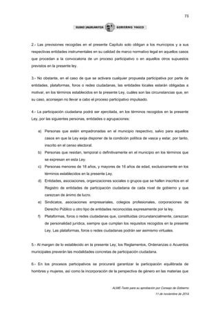 73 
2.- Las previsiones recogidas en el presente Capítulo solo obligan a los municipios y a sus 
respectivas entidades instrumentales en su calidad de marco normativo legal en aquellos casos 
que procedan a la convocatoria de un proceso participativo o en aquellos otros supuestos 
previstos en la presente ley. 
3.- No obstante, en el caso de que se activara cualquier propuesta participativa por parte de 
entidades, plataformas, foros o redes ciudadanas, las entidades locales estarán obligadas a 
motivar, en los términos establecidos en la presente Ley, cuáles son las circunstancias que, en 
su caso, aconsejan no llevar a cabo el proceso participativo impulsado. 
4.- La participación ciudadana podrá ser ejercitada, en los términos recogidos en la presente 
Ley, por las siguientes personas, entidades o agrupaciones: 
a) Personas que estén empadronadas en el municipio respectivo, salvo para aquellos 
casos en que la Ley exija disponer de la condición política de vasca y estar, por tanto, 
inscrito en el censo electoral. 
b) Personas que residan, temporal o definitivamente en el municipio en los términos que 
ALME-Texto para su aprobación por Consejo de Gobierno 
11 de noviembre de 2014 
se expresan en esta Ley. 
c) Personas menores de 18 años, y mayores de 16 años de edad, exclusivamente en los 
términos establecidos en la presente Ley. 
d) Entidades, asociaciones, organizaciones sociales o grupos que se hallen inscritos en el 
Registro de entidades de participación ciudadana de cada nivel de gobierno y que 
carezcan de ánimo de lucro. 
e) Sindicatos, asociaciones empresariales, colegios profesionales, corporaciones de 
Derecho Público u otro tipo de entidades reconocidas expresamente por la ley. 
f) Plataformas, foros o redes ciudadanas que, constituidas circunstancialmente, carezcan 
de personalidad jurídica, siempre que cumplan los requisitos recogidos en la presente 
Ley. Las plataformas, foros o redes ciudadanas podrán ser asimismo virtuales. 
5.- Al margen de lo establecido en la presente Ley, los Reglamentos, Ordenanzas o Acuerdos 
municipales preverán las modalidades concretas de participación ciudadana. 
6.- En los procesos participativos se procurará garantizar la participación equilibrada de 
hombres y mujeres, así como la incorporación de la perspectiva de género en las materias que 
 