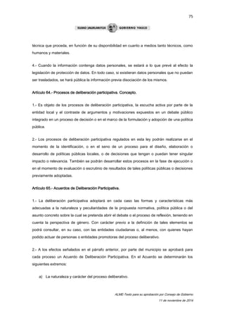 75 
técnica que proceda, en función de su disponibilidad en cuanto a medios tanto técnicos, como 
humanos y materiales. 
4.- Cuando la información contenga datos personales, se estará a lo que prevé al efecto la 
legislación de protección de datos. En todo caso, si existieran datos personales que no puedan 
ser trasladados, se hará pública la información previa disociación de los mismos. 
ALME-Texto para su aprobación por Consejo de Gobierno 
11 de noviembre de 2014 
Artículo 64.- Procesos de deliberación participativa. Concepto. 
1.- Es objeto de los procesos de deliberación participativa, la escucha activa por parte de la 
entidad local y el contraste de argumentos y motivaciones expuestos en un debate público 
integrado en un proceso de decisión o en el marco de la formulación y adopción de una política 
pública. 
2.- Los procesos de deliberación participativa regulados en esta ley podrán realizarse en el 
momento de la identificación, o en el seno de un proceso para el diseño, elaboración o 
desarrollo de políticas públicas locales, o de decisiones que tengan o puedan tener singular 
impacto o relevancia. También se podrán desarrollar estos procesos en la fase de ejecución o 
en el momento de evaluación o escrutinio de resultados de tales políticas públicas o decisiones 
previamente adoptadas. 
Artículo 65.- Acuerdos de Deliberación Participativa. 
1.- La deliberación participativa adoptará en cada caso las formas y características más 
adecuadas a la naturaleza y peculiaridades de la propuesta normativa, política pública o del 
asunto concreto sobre la cual se pretenda abrir el debate o el proceso de reflexión, teniendo en 
cuenta la perspectiva de género. Con carácter previo a la definición de tales elementos se 
podrá consultar, en su caso, con las entidades ciudadanas o, al menos, con quienes hayan 
podido actuar de personas o entidades promotoras del proceso deliberativo. 
2.- A los efectos señalados en el párrafo anterior, por parte del municipio se aprobará para 
cada proceso un Acuerdo de Deliberación Participativa. En el Acuerdo se determinarán los 
siguientes extremos: 
a) La naturaleza y carácter del proceso deliberativo. 
 