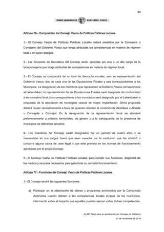 84 
Artículo 76.- Composición del Consejo Vasco de Políticas Públicas Locales. 
1.- El Consejo Vasco de Políticas Públicas Locales estará presidido por la Consejera o 
Consejero del Gobierno Vasco que tenga atribuidas las competencias en materia de régimen 
local o en quien delegue. 
2.- Las funciones de Secretaría del Consejo serán ejercidas por una o un alto cargo de la 
Viceconsejería que tenga atribuidas las competencias en materia de régimen local. 
3.- El Consejo se compondrá de un total de dieciocho vocales, seis en representación del 
Gobierno Vasco, dos de cada una de las Diputaciones Forales y seis correspondientes a los 
Municipios. La designación de los miembros que representen al Gobierno Vasco corresponderá 
al Lehendakari; la representación de las Diputaciones Forales será designada de conformidad 
a su normativa foral; y la correspondiente a los municipios será designada por el Lehendakari a 
propuesta de la asociación de municipios vascos de mayor implantación. Dicha propuesta 
deberá recaer necesariamente a favor de quienes ostenten la condición de Alcaldesa o Alcalde 
o Concejala o Concejal. En la designación de la representación local se atenderá 
preferentemente a criterios territoriales, de género y a la salvaguardia de la presencia de 
municipios de diferentes tamaños. 
4.- Los miembros del Consejo serán designados por un periodo de cuatro años y se 
mantendrán en sus cargos hasta que sean cesados por la institución que los nombró o 
concurra alguna causa de cese legal o que esté prevista en las normas de funcionamiento 
aprobadas por el propio Consejo 
5.- El Consejo Vasco de Políticas Públicas Locales, para cumplir sus funciones, dispondrá de 
los medios y recursos necesarios para garantizar su correcto funcionamiento. 
ALME-Texto para su aprobación por Consejo de Gobierno 
11 de noviembre de 2014 
Artículo 77.- Funciones del Consejo Vasco de Políticas Públicas Locales. 
1.- El Consejo tendrá las siguientes funciones: 
a) Participar en la elaboración de planes y programas promovidos por la Comunidad 
Autónoma cuando afecten a las competencias locales propias de los municipios, 
informando sobre el impacto que aquellos puedan ejercer sobre dichas competencias, 
 