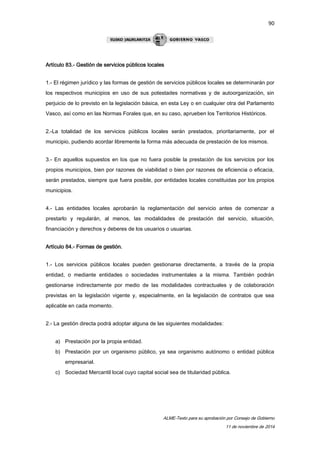 90 
ALME-Texto para su aprobación por Consejo de Gobierno 
11 de noviembre de 2014 
Artículo 83.- Gestión de servicios públicos locales 
1.- El régimen jurídico y las formas de gestión de servicios públicos locales se determinarán por 
los respectivos municipios en uso de sus potestades normativas y de autoorganización, sin 
perjuicio de lo previsto en la legislación básica, en esta Ley o en cualquier otra del Parlamento 
Vasco, así como en las Normas Forales que, en su caso, aprueben los Territorios Históricos. 
2.-La totalidad de los servicios públicos locales serán prestados, prioritariamente, por el 
municipio, pudiendo acordar libremente la forma más adecuada de prestación de los mismos. 
3.- En aquellos supuestos en los que no fuera posible la prestación de los servicios por los 
propios municipios, bien por razones de viabilidad o bien por razones de eficiencia o eficacia, 
serán prestados, siempre que fuera posible, por entidades locales constituidas por los propios 
municipios. 
4.- Las entidades locales aprobarán la reglamentación del servicio antes de comenzar a 
prestarlo y regularán, al menos, las modalidades de prestación del servicio, situación, 
financiación y derechos y deberes de los usuarios o usuarias. 
Artículo 84.- Formas de gestión. 
1.- Los servicios públicos locales pueden gestionarse directamente, a través de la propia 
entidad, o mediante entidades o sociedades instrumentales a la misma. También podrán 
gestionarse indirectamente por medio de las modalidades contractuales y de colaboración 
previstas en la legislación vigente y, especialmente, en la legislación de contratos que sea 
aplicable en cada momento. 
2.- La gestión directa podrá adoptar alguna de las siguientes modalidades: 
a) Prestación por la propia entidad. 
b) Prestación por un organismo público, ya sea organismo autónomo o entidad pública 
empresarial. 
c) Sociedad Mercantil local cuyo capital social sea de titularidad pública. 
 